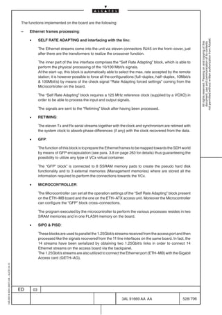 The functions implemented on the board are the following:

                                          –    Ethernet frames processing:

                                               •




                                                                                                                                                                 not permitted without written authorization from Alcatel.
                                                        SELF RATE ADAPTING and interfacing with the line:




                                                                                                                                                                   All rights reserved. Passing on and copying of this
                                                                                                                                                                   document, use and communication of its contents
                                                        The Ethernet streams come into the unit via eleven connectors RJ45 on the front–cover, just
                                                        after there are the transformers to realize the crossover function.

                                                        The inner part of the line interface comprises the “Self Rate Adapting” block, which is able to
                                                        perform the physical processing of the 10/100 Mbit/s signals.
                                                        At the start–up, this block is automatically able to select the max. rate accepted by the remote
                                                        station; it is however possible to force all the configurations (full–duplex, half–duplex, 10Mbit/s
                                                         100Mbit/s) by means of the check signal “Rate Adapting forced settings” coming from the
                                                        Microcontroller on the board.

                                                        The “Self Rate Adapting” block requires a 125 MHz reference clock (supplied by a VCXO) in
                                                        order to be able to process the input and output signals.

                                                        The signals are sent to the “Retiming” block after having been processed.

                                               •        RETIMING:

                                                        The eleven Tx and Rx serial streams together with the clock and synchronism are retimed with
                                                        the system clock to absorb phase differences (if any) with the clock recovered from the data.

                                               •        GFP:

                                                        The function of this block is to prepare the Ethernet frames to be mapped towards the SDH world
                                                        by means of GFP encapsulation (see para. 3.8 on page 263 for details) thus guaranteeing the
                                                        possibility to utilize any type of VCx virtual container.

                                                        The “GFP” block” is connected to 8 SSRAM memory pads to create the pseudo hard disk
                                                        functionality and to 3 external memories (Management memories) where are stored all the
                                                        information required to perform the connections towards the VCx.

                                               •        MICROCONTROLLER:

                                                        The Microcontroller can set all the operation settings of the “Self Rate Adapting” block present
                                                        on the ETH–MB board and the one on the ETH–ATX access unit. Moreover the Microcontroller
                                                        can configure the “GFP” block cross–connections.

                                                        The program executed by the microcontroller to perform the various processes resides in two
                                                        SRAM memories and in one FLASH memory on the board.

                                               •        SIPO  PISO:

                                                        These blocks are used to parallel the 1.25Gbit/s streams received from the access port and then
                                                        processed like the signals recovered from the 11 line interfaces on the same board. In fact, the
                                                        14 streams have been serialized by obtaining two 1.25Gbit/s links in order to connect 14
                                                        Ethernet streams on the access board via the backpanel.
                                                        The 1.25Gbit/s streams are also utilized to connect the Ethernet port (ETH–MB) with the Gigabit
                                                        Access card (GETH–AG).
1AA 00014 0004 (9007) A4 – ALICE 04.10




                                         ED        03

                                                                                                              3AL 91669 AA AA                        528 / 706


                                                                                                                            706
 