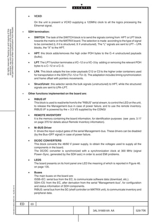 •        VCXO:

                                                                                                         On the unit is present a VCXO supplying a 125MHz clock to all the logics processing the
                                                                                                         Ethernet signal.
not permitted without written authorization from Alcatel.
  All rights reserved. Passing on and copying of this
  document, use and communication of its contents




                                                                                            –   SDH termination:

                                                                                                •        SWITCH: The task of the SWITCH block is to send the signals coming from HPT or LPT block
                                                                                                         towards the matrix on the MATRIX board. The selection is made according to the type of signal
                                                                                                         to be connected (L if it is structured, X if unstructured). The “L” signals are sent to LPT – LPA
                                                                                                         blocks, the “X” to the HPT.

                                                                                                •        HPT: this block adds/removes the high order POH bytes to the C–4 unstructured payloads
                                                                                                         (bulks).

                                                                                                •        LPT: The LPT function terminates a VC–12 or a VC–3 by adding or removing the relevant POH
                                                                                                         bytes to a C–12 or a C–3.

                                                                                                •        LPA: This block adapts the low order payloads C12 or C3 to the higher order containers used
                                                                                                         for transportation in the SDH (TU–12 or TU–3). The adaptation includes timing synchronization
                                                                                                         and frame offset with pointers movements.

                                                                                                •        Struct/Unstr: this selector sends the bulk signals (unstructured) to HPT, while the structured
                                                                                                         signals are sent to LPA–LPT.

                                                                                            –   Other functions implemented on the board are:

                                                                                                •        RIBUS I/F
                                                                                                         This block is used to read/write from/to the ”RIBUS” serial stream, to control the LED on the unit,
                                                                                                         to release the Management–bus in case of power failure, and to use the remote inventory.
                                                                                                         RIBUS I/F is powered by the + 3.3 VS supplied by the CONGI

                                                                                                •        REMOTE INVENTORY
                                                                                                         It is the memory containing the board information, for identification purposes (see para. 3.17
                                                                                                         on page 370 for details about Remote Inventory information).

                                                                                                •        M–BUS Driver
                                                                                                         It drives the input–output gates of the serial Management–bus. These drivers can be disabled
                                                                                                         (by the Bus–OFF signal) in case of power failure.

                                                                                                •        DC/DC CONVERTERS
                                                                                                         This block converts the 48/60 V power supply, to obtain the voltages used to supply all the
                                                                                                         components in the board.
                                                                                                         The DC/DC converter is synchronized with a synchronization clock at 300 MHz (signal
                                                                                                         Power–Sync, generated by the SDH asic) in order to avoid EMI problems.

                                                                                                •        LEDS
                                                                                                         The board presents on its front panel one LED the meaning of which is reported in Figure 46.
                                                                                                         on page 135.

                                                                                                •        Buses
                                                                                                         The main buses on the board are:
                                                                                                         ISSB–EC: serial bus from the EC, to communicate software data (download, etc.).
                                                                                                         SDH–CS: from the EC, after derivation from the serial “Management–bus”, for configuration
                                                                                                         and status information of SDH components.
                                                  1AA 00014 0004 (9007) A4 – ALICE 04.10




                                                                                                         RIBUS: serial bus from the SC (shelf controller on MATRIX unit), to communicate inventory and
                                                                                                         peripheral data.



                                                                                           ED       03

                                                                                                                                                               3AL 91669 AA AA                        529 / 706


                                                                                                                                                                             706
 