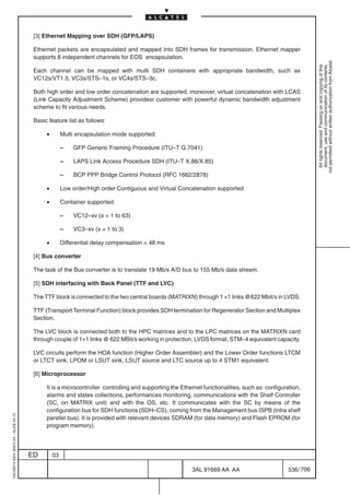 [3] Ethernet Mapping over SDH (GFP/LAPS)

                                          Ethernet packets are encapsulated and mapped into SDH frames for transmission. Ethernet mapper
                                          supports 8 independent channels for EOS encapsulation.




                                                                                                                                                             not permitted without written authorization from Alcatel.
                                                                                                                                                               All rights reserved. Passing on and copying of this
                                                                                                                                                               document, use and communication of its contents
                                          Each channel can be mapped with multi SDH containers with appropriate bandwidth, such as
                                          VC12s/VT1.5, VC3s/STS–1s, or VC4s/STS–3c.

                                          Both high order and low order concatenation are supported, moreover, virtual concatenation with LCAS
                                          (Link Capacity Adjustment Scheme) providesr customer with powerful dynamic bandwidth adjustment
                                          scheme to fit various needs.

                                          Basic feature list as follows:

                                               •        Multi encapsulation mode supported:

                                                        –   GFP Generic Framing Procedure (ITU–T G.7041)

                                                        –   LAPS Link Access Procedure SDH (ITU–T X.86/X.85)

                                                        –   BCP PPP Bridge Control Protocol (RFC 1662/2878)

                                               •        Low order/High order Contiguous and Virtual Concatenation supported

                                               •        Container supported:

                                                        –   VC12–xv (x = 1 to 63)

                                                        –   VC3–xv (x = 1 to 3)

                                               •        Differential delay compensation = 48 ms

                                          [4] Bus converter

                                          The task of the Bus converter is to translate 19 Mb/s A/D bus to 155 Mb/s data stream.

                                          [5] SDH interfacing with Back Panel (TTF and LVC)

                                          The TTF block is connected to the two central boards (MATRIXN) through 1 +1 links @622 Mbit/s in LVDS.

                                          TTF (Transport Terminal Function) block provides SDH termination for Regenerator Section and Multiplex
                                          Section.

                                          The LVC block is connected both to the HPC matrices and to the LPC matrices on the MATRIXN card
                                          through couple of 1+1 links @ 622 MBit/s working in protection, LVDS format, STM–4 equivalent capacity.

                                          LVC circuits perform the HOA function (Higher Order Assembler) and the Lower Order functions LTCM
                                          or LTCT sink, LPOM or LSUT sink, LSUT source and LTC source up to 4 STM1 equivalent.

                                          [6] Microprocessor

                                               It is a microcontroller controlling and supporting the Ethernet functionalities, such as: configuration,
                                               alarms and states collections, performances monitoring, communications with the Shelf Controller
                                               (SC, on MATRIX unit) and with the OS, etc. It communicates with the SC by means of the
                                               configuration bus for SDH functions (SDH–CS), coming from the Management bus ISPB (intra shelf
1AA 00014 0004 (9007) A4 – ALICE 04.10




                                               parallel bus). It is provided with relevant devices SDRAM (for data memory) and Flash EPROM (for
                                               program memory).




                                         ED        03

                                                                                                          3AL 91669 AA AA                        536 / 706


                                                                                                                        706
 