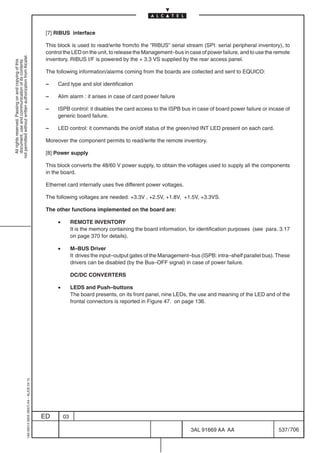 [7] RIBUS interface

                                                                                            This block is used to read/write from/to the ”RIBUS” serial stream (SPI: serial peripheral inventory), to
                                                                                            control the LED on the unit, to release the Management–bus in case of power failure, and to use the remote
not permitted without written authorization from Alcatel.




                                                                                            inventory. RIBUS I/F is powered by the + 3.3 VS supplied by the rear access panel.
  All rights reserved. Passing on and copying of this
  document, use and communication of its contents




                                                                                            The following information/alarms coming from the boards are collected and sent to EQUICO:

                                                                                            –    Card type and slot identification

                                                                                            –    Alim alarm : it arises in case of card power failure

                                                                                            –    ISPB control: it disables the card access to the ISPB bus in case of board power failure or incase of
                                                                                                 generic board failure.

                                                                                            –    LED control: it commands the on/off status of the green/red INT LED present on each card.

                                                                                            Moreover the component permits to read/write the remote inventory.

                                                                                            [8] Power supply

                                                                                            This block converts the 48/60 V power supply, to obtain the voltages used to supply all the components
                                                                                            in the board.

                                                                                            Ethernet card internally uses five different power voltages.

                                                                                            The following voltages are needed: +3.3V , +2.5V, +1.8V, +1.5V, +3.3VS.

                                                                                            The other functions implemented on the board are:

                                                                                                 •        REMOTE INVENTORY
                                                                                                          It is the memory containing the board information, for identification purposes (see para. 3.17
                                                                                                          on page 370 for details).

                                                                                                 •        M–BUS Driver
                                                                                                          It drives the input–output gates of the Management–bus (ISPB: intra–shelf parallel bus). These
                                                                                                          drivers can be disabled (by the Bus–OFF signal) in case of power failure.

                                                                                                          DC/DC CONVERTERS

                                                                                                 •        LEDS and Push–buttons
                                                                                                          The board presents, on its front panel, nine LEDs, the use and meaning of the LED and of the
                                                                                                          frontal connectors is reported in Figure 47. on page 136.
                                                  1AA 00014 0004 (9007) A4 – ALICE 04.10




                                                                                           ED        03

                                                                                                                                                             3AL 91669 AA AA                       537 / 706


                                                                                                                                                                           706
 
