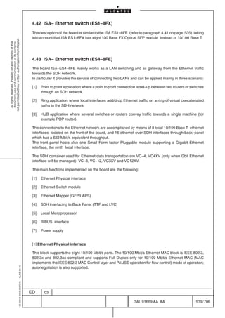 4.42 ISA– Ethernet switch (ES1–8FX)

                                                                                            The description of the board is similar to the ISA ES1–8FE (refer to paragraph 4.41 on page 535) taking
                                                                                            into account that ISA ES1–8FX has eight 100 Base FX Optical SFP module instead of 10/100 Base T.
not permitted without written authorization from Alcatel.
  All rights reserved. Passing on and copying of this
  document, use and communication of its contents




                                                                                            4.43 ISA– Ethernet switch (ES4–8FE)

                                                                                            The board ISA–ES4–8FE mainly works as a LAN switching and as gateway from the Ethernet traffic
                                                                                            towards the SDH network.
                                                                                            In particular it provides the service of connecting two LANs and can be applied mainly in three scenario:

                                                                                            [1]   Point to point application where a point to point connection is set–up between two routers or switches
                                                                                                  through an SDH network.

                                                                                            [2]   Ring application where local interfaces add/drop Ethernet traffic on a ring of virtual concatenated
                                                                                                  paths in the SDH network.

                                                                                            [3]   HUB application where several switches or routers convey traffic towards a single machine (for
                                                                                                  example POP router)

                                                                                            The connections to the Ethernet network are accomplished by means of 8 local 10/100 Base T ethernet
                                                                                            interfaces located on the front of the board, and 16 ethernet over SDH interfaces through back–panel
                                                                                            which has a 622 Mbit/s equivalent throughput.
                                                                                            The front panel hosts also one Small Form factor Pluggable module supporting a Gigabit Ethernet
                                                                                            interface, the ninth local interface.

                                                                                            The SDH container used for Ethernet data transportation are VC–4, VC4XV (only when Gbit Ethernet
                                                                                            interface will be managed) VC–3, VC–12, VC3XV and VC12XV.

                                                                                            The main functions implemented on the board are the following:

                                                                                            [1]   Ethernet Physical interface

                                                                                            [2]   Ethernet Switch module

                                                                                            [3]   Ethernet Mapper (GFP/LAPS)

                                                                                            [4]   SDH interfacing to Back Panel (TTF and LVC)

                                                                                            [5]   Local Microprocessor

                                                                                            [6]   RIBUS interface

                                                                                            [7]   Power supply


                                                                                            [1] Ethernet Physical interface

                                                                                            This block supports the eight 10/100 Mbit/s ports. The 10/100 Mbit/s Ethernet MAC block is IEEE 802.3,
                                                                                            802.3x and 802.3ac compliant and supports Full Duplex only for 10/100 Mbit/s Ethernet MAC (MAC
                                                                                            implements the IEEE 802.3 MAC Control layer and PAUSE operation for flow control) mode of operation;
                                                                                            autonegotiation is also supported.
                                                  1AA 00014 0004 (9007) A4 – ALICE 04.10




                                                                                           ED       03

                                                                                                                                                            3AL 91669 AA AA                        539 / 706


                                                                                                                                                                          706
 