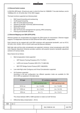 [2] Ethernet Switch module

                                          In ISA ES4–8FE board, 25 ports are used, in which 8 of them for 100BASE–T line side interface, one for
                                          1000Base SX, LX, ZX while other 16 for SDH mapper.




                                                                                                                                                         not permitted without written authorization from Alcatel.
                                                                                                                                                           All rights reserved. Passing on and copying of this
                                                                                                                                                           document, use and communication of its contents
                                          The basic functions supported are following listed:

                                               •        MAC based forwarding and autolearning
                                               •        VLAN based forwarding
                                               •        802.1Q VLAN add/remove/swap
                                               •        Stacked VLAN (802.1Q format) add/remove/swap
                                               •        Multicast/Broadcast
                                               •        802.3x flow control
                                               •        802.1Q Priority bits management for queuing, WFQ scheduling
                                               •        Policing and bandwidth allocation

                                          [3] Ethernet Mapping over SDH (GFP/LAPS)

                                          Ethernet packets are encapsulated and mapped into SDH frames for transmission. Ethernet mapper
                                          supports 16 independent channels for EOS (Ethernet Over SDH) encapsulation.

                                          Each channel can be mapped with multi SDH containers with appropriate bandwidth, such as VC12,
                                          VC12XV, VC3, VC3XV, VC4 or VC4XV (with local Gb Ethernet interface)

                                          Both high order and low order concatenation are supported, moreover, virtual concatenation with LCAS
                                          (Link Capacity Adjustment Scheme) provides customer with powerful dynamic bandwidth adjustment
                                          scheme to fit various needs.

                                          Basic feature list as follows:

                                               •        Multi encapsulation mode supported:

                                                        –   GFP Generic Framing Procedure (ITU–T G.7041)

                                                        –   LAPS Link Access Procedure SDH (ITU–T X.86/X.85)

                                                        –   BCP PPP Bridge Control Protocol (RFC 1662/2878)

                                               •        Low order/High order Contiguous and Virtual Concatenation supported

                                               •        XV Container supported:
                                                        According to the port configuration two different operation mode are available for ISA
                                                        ES–4–8FE as explained in the table below:


                                                                  XV type                               XV container supported

                                                                                         SMII operating mode           GMII operating mode

                                                                 VC12–xv                      (x = 1 to 50)                  (x = 1 to 63)

                                                                  VC3–xv                      (x = 1 to 2)                   (x = 1 to 12)

                                                                  VC4–xv                          (x = 1 )                   (x = 1 to 4 )
1AA 00014 0004 (9007) A4 – ALICE 04.10




                                                        The choice between SMII or GMII operation is made via Craft Terminal.

                                               •        Differential delay compensation = 48 ms


                                         ED        03

                                                                                                             3AL 91669 AA AA                 540 / 706


                                                                                                                       706
 