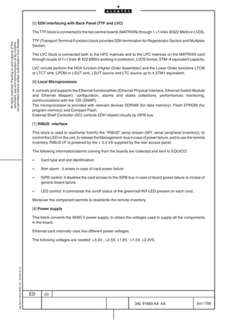 [5] SDH interfacing with Back Panel (TTF and LVC)

                                                                                            The TTF block is connected to the two central boards (MATRIXN) through 1 +1 links @622 Mbit/s in LVDS.
not permitted without written authorization from Alcatel.




                                                                                            TTF (Transport Terminal Function) block provides SDH termination for Regenerator Section and Multiplex
  All rights reserved. Passing on and copying of this
  document, use and communication of its contents




                                                                                            Section.

                                                                                            The LVC block is connected both to the HPC matrices and to the LPC matrices on the MATRIXN card
                                                                                            through couple of 1+1 links @ 622 MBit/s working in protection, LVDS format, STM–4 equivalent capacity.

                                                                                            LVC circuits perform the HOA function (Higher Order Assembler) and the Lower Order functions LTCM
                                                                                            or LTCT sink, LPOM or LSUT sink, LSUT source and LTC source up to 4 STM1 equivalent.

                                                                                            [6] Local Microprocessor

                                                                                            It controls and supports the Ethernet functionalities (Ethernet Physical Interface, Ethernet Switch Module
                                                                                            and Ethernet Mapper): configuration, alarms and states collections, performances monitoring,
                                                                                            communications with the OS (SNMP).
                                                                                            The microprocessor is provided with relevant devices SDRAM (for data memory), Flash EPROM (for
                                                                                            program memory) and Compact Flash.
                                                                                            External Shelf Controller (SC) controls SDH related circuits by ISPB bus.

                                                                                            [7] RIBUS interface

                                                                                            This block is used to read/write from/to the ”RIBUS” serial stream (SPI: serial peripheral inventory), to
                                                                                            control the LED on the unit, to release the Management–bus in case of power failure, and to use the remote
                                                                                            inventory. RIBUS I/F is powered by the + 3.3 VS supplied by the rear access panel.

                                                                                            The following information/alarms coming from the boards are collected and sent to EQUICO:

                                                                                            –    Card type and slot identification

                                                                                            –    Alim alarm : it arises in case of card power failure

                                                                                            –    ISPB control: it disables the card access to the ISPB bus in case of board power failure or incase of
                                                                                                 generic board failure.

                                                                                            –    LED control: it commands the on/off status of the green/red INT LED present on each card.

                                                                                            Moreover the component permits to read/write the remote inventory.

                                                                                            [8] Power supply

                                                                                            This block converts the 48/60 V power supply, to obtain the voltages used to supply all the components
                                                                                            in the board.

                                                                                            Ethernet card internally uses five different power voltages.

                                                                                            The following voltages are needed: +3.3V , +2.5V, +1.8V, +1.5V, +3.3VS.
                                                  1AA 00014 0004 (9007) A4 – ALICE 04.10




                                                                                           ED      03

                                                                                                                                                           3AL 91669 AA AA                       541 / 706


                                                                                                                                                                        706
 