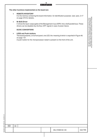 The other functions implemented on the board are:

                                              •        REMOTE INVENTORY
                                                       It is the memory containing the board information, for identification purposes (see para. 3.17




                                                                                                                                                             not permitted without written authorization from Alcatel.
                                                       on page 370 for details).




                                                                                                                                                               All rights reserved. Passing on and copying of this
                                                                                                                                                               document, use and communication of its contents
                                              •        M–BUS Driver
                                                       It drives the input–output gates of the Management–bus (ISPB: intra–shelf parallel bus). These
                                                       drivers can be disabled (by the Bus–OFF signal) in case of power failure.

                                                       DC/DC CONVERTERS

                                              •        LEDS and Push–buttons
                                                       The board presents, on its front panel, one LED, the meaning of which is reported in Figure 48.
                                                       on page 137.
                                                       A push–button for the microprocessor restart is present on the front of the unit.
1AA 00014 0004 (9007) A4 – ALICE 04.10




                                         ED       03

                                                                                                           3AL 91669 AA AA                       542 / 706


                                                                                                                         706
 