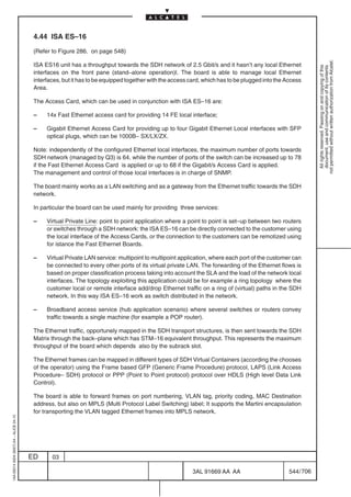 4.44 ISA ES–16

                                          (Refer to Figure 286. on page 548)




                                                                                                                                                             not permitted without written authorization from Alcatel.
                                          ISA ES16 unit has a throughput towards the SDH network of 2.5 Gbit/s and it hasn’t any local Ethernet




                                                                                                                                                               All rights reserved. Passing on and copying of this
                                                                                                                                                               document, use and communication of its contents
                                          interfaces on the front pane (stand–alone operation)l. The board is able to manage local Ethernet
                                          interfaces, but it has to be equipped together with the access card, which has to be plugged into the Access
                                          Area.

                                          The Access Card, which can be used in conjunction with ISA ES–16 are:

                                          –    14x Fast Ethernet access card for providing 14 FE local interface;

                                          –    Gigabit Ethernet Access Card for providing up to four Gigabit Ethernet Local interfaces with SFP
                                               optical plugs, which can be 1000B– SX/LX/ZX.

                                          Note: independently of the configured Ethernet local interfaces, the maximum number of ports towards
                                          SDH network (managed by Q3) is 64, while the number of ports of the switch can be increased up to 78
                                          if the Fast Ethernet Access Card is applied or up to 68 if the Gigabit/s Access Card is applied.
                                          The management and control of those local interfaces is in charge of SNMP.

                                          The board mainly works as a LAN switching and as a gateway from the Ethernet traffic towards the SDH
                                          network.

                                          In particular the board can be used mainly for providing three services:

                                          –    Virtual Private Line: point to point application where a point to point is set–up between two routers
                                               or switches through a SDH network: the ISA ES–16 can be directly connected to the customer using
                                               the local interface of the Access Cards, or the connection to the customers can be remotized using
                                               for istance the Fast Ethernet Boards.

                                          –    Virtual Private LAN service: multipoint to multipoint application, where each port of the customer can
                                               be connected to every other ports of its virtual private LAN. The forwarding of the Ethernet flows is
                                               based on proper classification process taking into account the SLA and the load of the network local
                                               interfaces. The topology exploiting this application could be for example a ring topology where the
                                               customer local or remote interface add/drop Ethernet traffic on a ring of (virtual) paths in the SDH
                                               network. In this way ISA ES–16 work as switch distributed in the network.

                                          –    Broadband access service (hub application scenario) where several switches or routers convey
                                               traffic towards a single machine (for example a POP router).

                                          The Ethernet traffic, opportunely mapped in the SDH transport structures, is then sent towards the SDH
                                          Matrix through the back–plane which has STM–16 equivalent throughput. This represents the maximum
                                          throughput of the board which depends also by the subrack slot.

                                          The Ethernet frames can be mapped in different types of SDH Virtual Containers (according the chooses
                                          of the operator) using the Frame based GFP (Generic Frame Procedure) protocol, LAPS (Link Access
                                          Procedure– SDH) protocol or PPP (Point to Point protocol) protocol over HDLS (High level Data Link
                                          Control).

                                          The board is able to forward frames on port numbering, VLAN tag, priority coding, MAC Destination
                                          address, but also on MPLS (Multi Protocol Label Switching) label; It supports the Martini encapsulation
                                          for transporting the VLAN tagged Ethernet frames into MPLS network.
1AA 00014 0004 (9007) A4 – ALICE 04.10




                                         ED      03

                                                                                                          3AL 91669 AA AA                        544 / 706


                                                                                                                        706
 