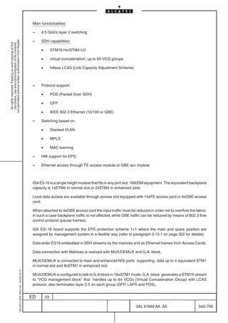 Main functionalities:

                                                                                            –    4.5 Gbit/s layer 2 switching
not permitted without written authorization from Alcatel.




                                                                                            –    SDH capabilities:
  All rights reserved. Passing on and copying of this
  document, use and communication of its contents




                                                                                                 •        STM16 Ho/STM4 LO

                                                                                                 •        virtual concatenation: up to 64 VCG groups

                                                                                                 •        hitless LCAS (Link Capacity Adjustment Scheme)



                                                                                            –    Protocol support:

                                                                                                 •        POS (Packet Over SDH)

                                                                                                 •        GFP

                                                                                                 •        IEEE 802.3 Ethernet (10/100 or GBE)

                                                                                            –    Switching based on:

                                                                                                 •        Stacked VLAN

                                                                                                 •        MPLS

                                                                                                 •        MAC learning

                                                                                            –    HW support for EPS:

                                                                                            –    Ethernet access through FE access module or GBE acc module



                                                                                            ISA ES 16 is a single height module that fits in any port slot 1660SM equipment. The equivalent backplane
                                                                                            capacity is 1xSTM4 in normal slot or 2xSTM4 in enhanced slots

                                                                                            Local data access are available through access slot equipped with 14xFE access card or 4xGBE access
                                                                                            card.

                                                                                            When attached to 4xGBE access card the input traffic must be reduced in order not to overflow the fabric:
                                                                                            in such a case backplane traffic is not affected, while GBE traffic can be reduced by means of 802.3 flow
                                                                                            control protocol (pause frames).

                                                                                            ISA ES–16 board supports the EPS protection scheme 1+1 where the main and spare position are
                                                                                            assigned by management system in a flexible way (refer to paragraph 3.13.1 on page 322 for details).

                                                                                            Data enter ES16 embedded in SDH streams by the matrixes and as Ethernet frames from Access Cards.

                                                                                            Data connection with Matrixes is realized with MUX/DEMUX and G.A. block.

                                                                                            MUX/DEMUX is connected to main and enhanced NGI ports supporting data up to 4 equivalent STM1
                                                                                            in normal slot and 8xSTM1 in enhanced slot.
                                                  1AA 00014 0004 (9007) A4 – ALICE 04.10




                                                                                            MUX/DEMUX is configured to talk to G.A block in 16xSTM1 mode; G.A. block generates a STM16 stream
                                                                                            to “VCG management block” that handles up to 64 VCGs (Virtual Concatenation Group) with LCAS
                                                                                            protocol; also terminates layer 2.5 on each group (GFP, LAPS and POS)..


                                                                                           ED        03

                                                                                                                                                           3AL 91669 AA AA                      545 / 706


                                                                                                                                                                        706
 