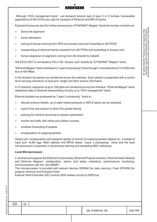 Although “VCG management block” can transport several type of layer 2 or 3 formats, foreseeable
                                          applications of ISA ES16 only calls for transport of Ethernet and MPLS frames.

                                          Extracted frames are sent for further processing to “ETHERNET Mapper” block the function of which are:




                                                                                                                                                           not permitted without written authorization from Alcatel.
                                                                                                                                                             All rights reserved. Passing on and copying of this
                                                                                                                                                             document, use and communication of its contents
                                          –    Serial link alignment

                                          –    frame delineation

                                          –    storing of frames entering from SPI3 and access card and forwarding to AD FPGA

                                          –    reassembling of ethernet frames received from AD FPGA and forwarding to Access card

                                          –    format adaptation of segments coming from AD directed to Calla48

                                          ISA ES16 UNIT is connected to FE or GE “access card” directly by “ETHERNET Mapper” block.

                                          “Ethernet Mapper” block interfaces to “Layer 2 processing” block through 2 monodirectional 13 LVDS links
                                          bus at 450 Mbps.

                                          In Rx direction full packet are transferred across the interface. Each packet is prepended with a control
                                          word carrying indications of input port, length and other service information.

                                          In Tx direction, segments of up to 128 bytes are transferred across the interface: “Ethernet Mapper” block
                                          dispatches data to Ethernet reassembling circuitry or to “VCG management” block.

                                          Ethernet packets are processed by “Layer 2 processing” block to:

                                          –    decode protocol header, up to eight nested protocols or MPLS labels can be extracted

                                          –    search flow and session to which the packet belong

                                          –    policing the streams according to session parameters

                                          –    monitor the traffic with inflow and outflow counters

                                          –    schedule forwarding of packets

                                          –    encapsulation of outgoing packets

                                          Output port, encapsulation and assigned quality of service of outgoing packets depend on a subset of
                                          input port, VLAN tags, MAC address and MPLS labels. “Layer 2 processing” block and the local
                                          microprocessor cooperates in dynamically learning and obsoleting MAC addresses.

                                          Local Microprocessor

                                          It controls and supports the Ethernet functionalities (Ethernet Physical Interface, Ethernet Switch Module
                                          and Ethernet Mapper): configuration, alarms and states collections, performances monitoring,
                                          communications with the OS (SNMP).
                                          The microprocessor is provided with relevant devices SDRAM (for data memory), Flash EPROM (for
                                          program memory) and Compact Flash.
                                          External Shelf Controller (SC) controls SDH related circuits by ISPB bus.
1AA 00014 0004 (9007) A4 – ALICE 04.10




                                         ED      03

                                                                                                        3AL 91669 AA AA                        546 / 706


                                                                                                                      706
 