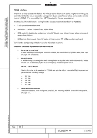 RIBUS interface

                                                                                            This block is used to read/write from/to the ”RIBUS” serial stream (SPI: serial peripheral inventory), to
                                                                                            control the LED on the unit, to release the Management–bus in case of power failure, and to use the remote
not permitted without written authorization from Alcatel.




                                                                                            inventory. RIBUS I/F is powered by the + 3.3 VS supplied by the rear access panel.
  All rights reserved. Passing on and copying of this
  document, use and communication of its contents




                                                                                            The following information/alarms coming from the boards are collected and sent to PQ2/EQC:

                                                                                            –    Card type and slot identification

                                                                                            –    Alim alarm : it arises in case of card power failure

                                                                                            –    ISPB control: it disables the card access to the ISPB bus in case of board power failure or incase of
                                                                                                 generic board failure.

                                                                                            –    LED control: it commands the on/off status of the green/red INT LED present on each card.

                                                                                            Moreover the component permits to read/write the remote inventory.

                                                                                            The other functions implemented on the board are:

                                                                                                 •        REMOTE INVENTORY
                                                                                                          It is the memory containing the board information, for identification purposes (see para. 3.17
                                                                                                          on page 370 for details).

                                                                                                 •        M–BUS Driver
                                                                                                          It drives the input–output gates of the Management–bus (ISPB: intra–shelf parallel bus). These
                                                                                                          drivers can be disabled (by the Bus–OFF signal) in case of power failure.

                                                                                                          DC/DC CONVERTERS

                                                                                                          Starting from the 48 dc supplyed by CONGI unit with the aids of internal DC/DC converter, are
                                                                                                          generated the following voltage:

                                                                                                          –    3.3 Vdc
                                                                                                          –    2.5 Vdc
                                                                                                          –    1.8 Vdc
                                                                                                          –    1.5 Vdc
                                                                                                          –    1.2 Vdc

                                                                                                 •        LEDS and Push–buttons
                                                                                                          The board presents, on its front panel, one LED, the meaning of which is reported in Figure 48.
                                                                                                          on page 137.
                                                  1AA 00014 0004 (9007) A4 – ALICE 04.10




                                                                                           ED        03

                                                                                                                                                              3AL 91669 AA AA                       547 / 706


                                                                                                                                                                            706
 