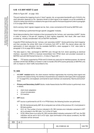 4.45 4 X ANY HOST C card

                                                                                            (Refer to Figure 287. on page 553)
not permitted without written authorization from Alcatel.




                                                                                            This port realizes the mapping of up to 4 “client” signals, into an equivalent bandwidth up to 16 AU4’s; the
  All rights reserved. Passing on and copying of this
  document, use and communication of its contents




                                                                                            client allocation depends on the operative bitrate of client signal to be mapped, so as the availability of
                                                                                            16 AU4’s (rather than 8 AU4’s) is related to the type of slot used for the board equipment (refer to paragraph
                                                                                            3.10 on page 293 for details).

                                                                                            AU4’s carrying ’client’ signals mapped can be, then, cross–connected at HO level by MATRIX card.

                                                                                            ’Client’ interfacing is performed through specific ’pluggable’ modules.

                                                                                            Serial data provided by client modules is then processed by the “primary and secondary 2xANY“ blocks
                                                                                            in order to realize a ’bit–per–bit’ mapping of client signals supported, that result, after each block
                                                                                            processing, ’virtually concatenated’ into an 8xSTM1 bandwidth.

                                                                                            A specific FPGA interfaces the two “primary and secondary 2xANY“ blocks performing ’client mapping’
                                                                                            and then provides the whole SDH chain of functions from HPT to RST; this device allows also the
                                                                                            optimization of client allocation into the available 8xSTM1’s, when equipped in ’H.S.’ slots (refer to
                                                                                            paragraph 3.10 on page 293 for details).

                                                                                            The data signal is, then, exchanged to MATRIX card, through the G.A. block operating as electrical
                                                                                            interface: equivalent STM16 is received (transmitted) from FPGA block and provided (received) to
                                                                                            MATRIX card with NGI framed format (X, L, H links in Figure 287. )

                                                                                            Note – TTF blocks supported by FPGA and G.A block are used only for interface purpose. An internal
                                                                                            oscillator (VCXO 622.08 Mb/s) is hosted in order to handle CRU EPS events (phisically on MATRIX unit)
                                                                                            with no impact on ’client’ traffic transmitted to line.



                                                                                            TX SIDE

                                                                                            –    4 X ANY module blocks: the client receiver interface regenerates the incoming client signal and
                                                                                                 recovers the relative timing; the interface characteristics are related to client type (refer to paragraph
                                                                                                 5.7 on page 619). Line loopback commands for each interface are received by “Alarms and Control”
                                                                                                 block.

                                                                                            –    Primary and Secondary 2xANY blocks: inside theese blocks the HPA function is performed; more
                                                                                                 in details:

                                                                                                 •        client clock adaptation
                                                                                                 •        virtual concatenation
                                                                                                 •        C2 insertion

                                                                                            –    HPT block:

                                                                                                 HPT source is performed for all VC–4 in FPGA block; the following function are performed:

                                                                                                 •        B3: Bit interleaved parity (BIP–8) is computed over all bits of the previous VC–4 and placed in
                                                                                                          B3 byte position.
                                                                                                 •        G1[1–4]: The number of errors indicated in RI_REI (remote error indication extracted in HPT
                                                                                                          sk) is encoded in the REI (bits 1 to 4 of the G1 byte)
                                                  1AA 00014 0004 (9007) A4 – ALICE 04.10




                                                                                                 •        G1[5]: When there is an active RI_RDI (remote defect indication extracted in HPT sk), the RDI
                                                                                                          indication will be sent in bit 5 of G1 byte. Upon termination of the above conditions, the RDI
                                                                                                          indication will be removed.


                                                                                           ED        03

                                                                                                                                                              3AL 91669 AA AA                        549 / 706


                                                                                                                                                                            706
 
