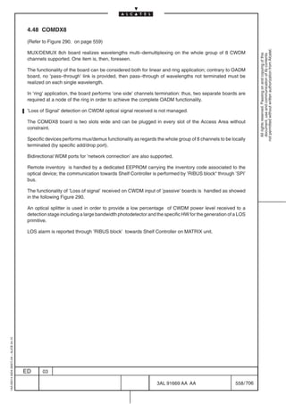 4.48 COMDX8

                                          (Refer to Figure 290. on page 559)




                                                                                                                                                          not permitted without written authorization from Alcatel.
                                          MUX/DEMUX 8ch board realizes wavelengths multi–demultiplexing on the whole group of 8 CWDM




                                                                                                                                                            All rights reserved. Passing on and copying of this
                                                                                                                                                            document, use and communication of its contents
                                          channels supported. One item is, then, foreseen.

                                          The functionality of the board can be considered both for linear and ring application; contrary to OADM
                                          board, no ’pass–through’ link is provided, then pass–through of wavelengths not terminated must be
                                          realized on each single wavelength.

                                          In ’ring’ application, the board performs ’one side’ channels termination: thus, two separate boards are
                                          required at a node of the ring in order to achieve the complete OADM functionality.

                                          ’Loss of Signal’ detection on CWDM optical signal received is not managed.

                                          The COMDX8 board is two slots wide and can be plugged in every slot of the Access Area without
                                          constraint.

                                          Specific devices performs mux/demux functionality as regards the whole group of 8 channels to be locally
                                          terminated (by specific add/drop port).

                                          Bidirectional WDM ports for ’network connection’ are also supported.

                                          Remote inventory is handled by a dedicated EEPROM carrying the inventory code associated to the
                                          optical device; the communication towards Shelf Controller is performed by ’RIBUS block“ through ’SPI’
                                          bus.

                                          The functionality of ’Loss of signal’ received on CWDM input of ’passive’ boards is handled as showed
                                          in the following Figure 290.

                                          An optical splitter is used in order to provide a low percentage of CWDM power level received to a
                                          detection stage including a large bandwidth photodetector and the specific HW for the generation of a LOS
                                          primitive.

                                          LOS alarm is reported through ’RIBUS block’ towards Shelf Controller on MATRIX unit.
1AA 00014 0004 (9007) A4 – ALICE 04.10




                                         ED      03

                                                                                                        3AL 91669 AA AA                       558 / 706


                                                                                                                      706
 