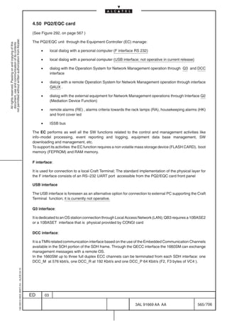 4.50 PQ2/EQC card

                                                                                            (See Figure 292. on page 567 )
not permitted without written authorization from Alcatel.




                                                                                            The PQ2/EQC unit through the Equipment Controller (EC) manage:
  All rights reserved. Passing on and copying of this
  document, use and communication of its contents




                                                                                                 •        local dialog with a personal computer (F interface RS 232)

                                                                                                 •        local dialog with a personal computer (USB interface; not operative in current release)

                                                                                                 •        dialog with the Operation System for Network Management operation through Q3 and DCC
                                                                                                          interface

                                                                                                 •        dialog with a remote Operation System for Network Management operation through interface
                                                                                                          QAUX .

                                                                                                 •        dialog with the external equipment for Network Management operations through Interface Q2
                                                                                                          (Mediation Device Function)

                                                                                                 •        remote alarms (RE) , alarms criteria towards the rack lamps (RA), housekeeping alarms (HK)
                                                                                                          and front cover led

                                                                                                 •        ISSB bus

                                                                                            The EC performs as well all the SW functions related to the control and management activities like
                                                                                            info–model processing, event reporting and logging, equipment data base management, SW
                                                                                            downloading and management, etc.
                                                                                            To support its activities the EC function requires a non volatile mass storage device (FLASH CARD), boot
                                                                                            memory (FEPROM) and RAM memory.

                                                                                            F interface:

                                                                                            It is used for connection to a local Craft Terminal; The standard implementation of the physical layer for
                                                                                            the F interface consists of an RS–232 UART port accessible from the PQ2/EQC card front panel

                                                                                            USB interface

                                                                                            The USB interface is foreseen as an alternative option for connection to external PC supporting the Craft
                                                                                            Terminal function; it is currently not operative.

                                                                                            Q3 interface:

                                                                                            It is dedicated to an OS station connection through Local Access Network (LAN); QB3 requires a 10BASE2
                                                                                            or a 10BASET interface that is physical provided by CONGI card

                                                                                            DCC interface:

                                                                                            It is a TMN related communication interface based on the use of the Embedded Communication Channels
                                                                                            available in the SOH portion of the SDH frame. Through the QECC interface the 1660SM can exchange
                                                                                            management messages with a remote OS.
                                                                                            In the 1660SM up to three full duplex ECC channels can be terminated from each SDH interface: one
                                                                                            DCC_M at 576 kbit/s, one DCC_R at 192 Kbit/s and one DCC_P 64 Kbit/s (F2, F3 bytes of VC4 ).
                                                  1AA 00014 0004 (9007) A4 – ALICE 04.10




                                                                                           ED        03

                                                                                                                                                             3AL 91669 AA AA                        565 / 706


                                                                                                                                                                           706
 