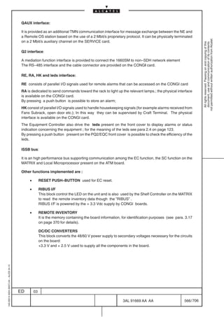 QAUX interface:

                                          It is provided as an additional TMN communication interface for message exchange between the NE and
                                          a Remote OS station based on the use of a 2 Mbit/s proprietary protocol. It can be physically terminated




                                                                                                                                                             not permitted without written authorization from Alcatel.
                                          on a 2 Mbit/s auxiliary channel on the SERVICE card.




                                                                                                                                                               All rights reserved. Passing on and copying of this
                                                                                                                                                               document, use and communication of its contents
                                          Q2 interface:

                                          A mediation function interface is provided to connect the 1660SM to non–SDH network element
                                          The RS–485 interface and the cable connector are provided on the CONGI card.

                                          RE, RA, HK and leds interface:

                                          RE consists of parallel I/O signals used for remote alarms that can be accessed on the CONGI card
                                          RA is dedicated to send commands toward the rack to light up the relevant lamps.; the physical interface
                                          is available on the CONGI card.
                                          By pressing a push button is possible to store an alarm;
                                          HK consist of parallel I/O signals used to handle housekeeping signals (for example alarms received from
                                          Fans Subrack, open door etc.); In this way they can be supervised by Craft Terminal. The physical
                                          interface is available on the CONGI card.
                                          The Equipment Controller also drive the leds present on the front cover to display alarms or status
                                          indication concerning the equipment ; for the meaning of the leds see para 2.4 on page 123.
                                          By pressing a push button present on the PQ2/EQC front cover is possible to check the efficiency of the
                                          leds.

                                          ISSB bus:

                                          It is an high performance bus supporting communication among the EC function, the SC function on the
                                          MATRIX and Local Microprocessor present on the ATM board.

                                          Other functions implemented are :

                                               •        RESET PUSH–BUTTON used for EC reset.

                                               •        RIBUS I/F
                                                        This block control the LED on the unit and is also used by the Shelf Controller on the MATRIX
                                                        to read the remote inventory data though the ”RIBUS” .
                                                        RIBUS I/F is powered by the + 3.3 Vdc supply by CONGI boards.

                                               •        REMOTE INVENTORY
                                                        It is the memory containing the board information, for identification purposes (see para. 3.17
                                                        on page 370 for details).

                                                        DC/DC CONVERTERS
                                                        This block converts the 48/60 V power supply to secondary voltages necessary for the circuits
                                                        on the board:
                                                        +3.3 V and + 2.5 V used to supply all the components in the board.
1AA 00014 0004 (9007) A4 – ALICE 04.10




                                         ED        03

                                                                                                           3AL 91669 AA AA                       566 / 706


                                                                                                                         706
 