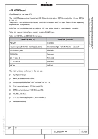 4.52 CONGI card

                                          (See Figure 294. on page 576)




                                                                                                                                                           not permitted without written authorization from Alcatel.
                                          The 1660SM equipment can house two CONGI cards, referred as CONGI A main (slot 10) and CONGI




                                                                                                                                                             All rights reserved. Passing on and copying of this
                                                                                                                                                             document, use and communication of its contents
                                          B (slot 12).
                                          They are not intended as main and spare : each card provides a set of functions . Both units are necessary
                                          to provide the complete set.

                                          CONGI A can be used as stand alone but in this case only a subset of interfaces can be used .

                                          Table 55. reports the interfaces present on each CONGI card.

                                          Table 55. CONGI A and CONGI B interfaces

                                                          CONGI A (slot 10)                                    CONGI B (slot 12)

                                           POWER                                               POWER

                                           Housekeeping  Remote Alarms (a subset)             Housekeeping  Remote Alarms ( a subset)

                                           Rack lamps (R/M)                                    Not used

                                           QMD (Q2)                                            Not used

                                           Q3 10 base 2                                        Not used

                                           Q3 10 base T                                        Not used

                                           INT led                                             INT led


                                          The main functions performed by the unit are:

                                          [1]   Input power stage

                                          [2]   AND/OR and Remote Alarms

                                          [3]   Housekeeping interface (only on CONGI in slot 10)

                                          [4]   R/M interface (only on CONGI in slot 10)

                                          [5]   QMD interface (only on CONGI in slot 10)

                                          [6]   RIMMEL interface

                                          [7]   Q3/QB3 interface (only on CONGI in slot 10)

                                          [8]   Remote inventory
1AA 00014 0004 (9007) A4 – ALICE 04.10




                                         ED       03

                                                                                                         3AL 91669 AA AA                       572 / 706


                                                                                                                      706
 
