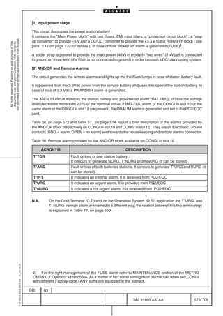 [1] Input power stage

                                                                                            This circuit decouples the power station battery .
                                                                                            It contains the ”Main Power block” with two fuses, EMI input filters, a ”protection circuit block” , a ”step
not permitted without written authorization from Alcatel.




                                                                                            up converter” to provide –9 V and a DC/DC converter to provide the +3.3 V to the RIBUS I/F block ( see
  All rights reserved. Passing on and copying of this
  document, use and communication of its contents




                                                                                            para. 3.17 on page 370 for details ). In case of fuse broken an alarm is generated (FUSE)2.

                                                                                            A solder strap is present to provide the main power (48V) in modality “two wires” (if +Vbatt is connected
                                                                                            to ground or “three wire” (if + Vbatt is not connected to ground) in order to obtain a DC/I decoupling system.

                                                                                            [2] AND/OR and Remote Alarms

                                                                                            The circuit generates the remote alarms and lights up the the Rack lamps in case of station battery fault.

                                                                                            It is powered from the 3.3Vdc power from the service battery and uses it to control the station battery. In
                                                                                            case of loss of 3.3 Vdc a PWANDOR alarm is generated.

                                                                                            The AND/OR circuit monitors the station battery and provides an alarm (BAT FAIL) in case the voltage
                                                                                            level decreases more than 20 % of the nominal value. If BAT FAIL alarm of the CONGI in slot 10 or the
                                                                                            same alarm of the CONGI in slot 12 are present , the ORALIM alarm is generated and set to the PQ2/EQC
                                                                                            card.

                                                                                            Table 56. on page 573 and Table 57. on page 574 report a brief description of the alarms provided by
                                                                                            the AND/OR block respectively on CONGI in slot 10 and CONGI in slot 12 . They are all Electronic Ground
                                                                                            contacts (GND = alarm, OPEN = no alarm) sent towards the housekeeping and remote alarms connector.

                                                                                            Table 56. Remote alarm provided by the AND/OR block available on CONGI in slot 10

                                                                                                   ACRONYM                                              DESCRIPTION
                                                                                            T*TOR                     Fault or loss of one station battery .
                                                                                                                      It concurs to generate NURG, T*NURG and RNURG (it can be stored)
                                                                                            T*AND                     Fault or loss of both batteries stations. It concurs to generate T*URG and RURG (it
                                                                                                                      can be stored).
                                                                                            T*INT                     It indicates an internal alarm. It is received from PQ2/EQC
                                                                                            T*URG                     It indicates an urgent alarm. It is provided from PQ2/EQC
                                                                                            T*NURG                    It indicates a not urgent alarm. It is received from PQ2/EQC


                                                                                            N.B.         On the Craft Terminal (C.T.) and on the Operation System (O.S). application the T*URG, and
                                                                                                         T* NURG remote alarm are named in a different way; the relation between this two terminology
                                                                                                         is explained in Table 77. on page 650.
                                                  1AA 00014 0004 (9007) A4 – ALICE 04.10




                                                                                            2. For the right management of the FUSE alarm refer to MAINTENANCE section of the METRO
                                                                                            OMSN C.T Operator’s Handbook. As a matter of fact some setting must be checked when two CONGI
                                                                                            with different Factory code / ANV suffix are equipped in the subrack.

                                                                                           ED       03

                                                                                                                                                             3AL 91669 AA AA                        573 / 706


                                                                                                                                                                           706
 