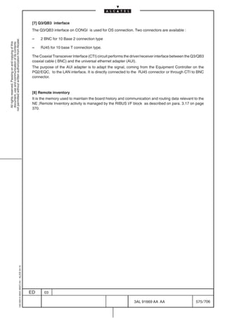 [7] Q3/QB3 interface
                                                                                            The Q3/QB3 interface on CONGI is used for OS connection. Two connectors are available :

                                                                                            –    2 BNC for 10 Base 2 connection type
not permitted without written authorization from Alcatel.
  All rights reserved. Passing on and copying of this
  document, use and communication of its contents




                                                                                            –    RJ45 for 10 base T connection type.

                                                                                            The Coaxial Transceiver Interface (CTI) circuit performs the driver/receiver interface between the Q3/QB3
                                                                                            coaxial cable ( BNC) and the universal ethernet adapter (AUI).
                                                                                            The purpose of the AUI adapter is to adapt the signal, coming from the Equipment Controller on the
                                                                                            PQ2/EQC, to the LAN interface. It is directly connected to the RJ45 connector or through CTI to BNC
                                                                                            connector.



                                                                                            [8] Remote inventory
                                                                                            It is the memory used to maintain the board history and communication and routing data relevant to the
                                                                                            NE ;Remote Inventory activity is managed by the RIBUS I/F block as described on para. 3.17 on page
                                                                                            370.
                                                  1AA 00014 0004 (9007) A4 – ALICE 04.10




                                                                                           ED      03

                                                                                                                                                          3AL 91669 AA AA                       575 / 706


                                                                                                                                                                        706
 