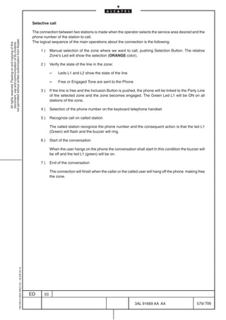 Selective call

                                                                                            The connection between two stations is made when the operator selects the service area desired and the
                                                                                            phone number of the station to call.
not permitted without written authorization from Alcatel.




                                                                                            The logical sequence of the main operations about the connection is the following:
  All rights reserved. Passing on and copying of this
  document, use and communication of its contents




                                                                                                 1)     Manual selection of the zone where we want to call, pushing Selection Button. The relative
                                                                                                        Zone’s Led will show the selection (ORANGE color).

                                                                                                 2)     Verify the state of the line in the zone:

                                                                                                        –    Leds L1 and L2 show the state of the line

                                                                                                        –    Free or Engaged Tone are sent to the Phone

                                                                                                 3)     If the line is free and the Inclusion Button is pushed, the phone will be linked to the Party Line
                                                                                                        of the selected zone and the zone becomes engaged. The Green Led L1 will be ON on all
                                                                                                        stations of the zone.

                                                                                                 4)     Selection of the phone number on the keyboard telephone handset

                                                                                                 5)     Recognize call on called station

                                                                                                        The called station recognize the phone number and the consequent action is that the led L1
                                                                                                        (Green) will flash and the buzzer will ring.

                                                                                                 6)     Start of the conversation

                                                                                                        When the user hangs on the phone the conversation shall start In this condition the buzzer will
                                                                                                        be off and the led L1 (green) will be on.

                                                                                                 7)     End of the conversation

                                                                                                        The connection will finish when the caller or the called user will hang off the phone making free
                                                                                                        the zone.
                                                  1AA 00014 0004 (9007) A4 – ALICE 04.10




                                                                                           ED      03

                                                                                                                                                             3AL 91669 AA AA                         579 / 706


                                                                                                                                                                           706
 