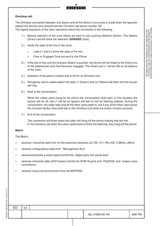 Omnibus call

                                          The Omnibus connection between one station and all the others in one zone is made when the operator
                                          selects the service area desired and the Omnibus call phone number ’00’.




                                                                                                                                                                   not permitted without written authorization from Alcatel.
                                          The logical sequence of the main operations about the connection is the following:




                                                                                                                                                                     All rights reserved. Passing on and copying of this
                                                                                                                                                                     document, use and communication of its contents
                                               1)       Manual selection of the zone where we want to call, pushing Selection Button. The relative
                                                        Zone’s Led will show the selection (ORANGE color).

                                               2)       Verify the state of the line in the zone:

                                                        –    Leds L1 and L2 show the state of the line
                                                        –    Free or Engaged Tone are sent to the Phone

                                               3)       If the line is free and the Inclusion Button is pushed, the phone will be linked to the Party Line
                                                        of the selectioned zone that becomes engaged. The Green Led L1 will be ON on all stations
                                                        of the zone.

                                               4)       Selection of the phone number that is 00 for an Omnibus call.

                                               5)       Recognize call on called station the leds L1 (Green) and L2 (Yellow) will flash and the buzzer
                                                        will ring.

                                               6)       Start of the conversation

                                                        When the called users hang on the phone the conversation shall start. In this situation the
                                                        buzzer will be off, led L1 will be on (green) and led L2 will be flashing (yellow). During the
                                                        conversation, the caller talks and all the other users listen to, but if any of the other users press
                                                        the Inclusion Button they shall talk in the Omnibus Call while the button remains pressed.

                                               7)       End of the conversation

                                                        The connection will finish when the caller will hang off the phone making free the line.
                                                        In the Omnibus call when the users called want to finish the listening, they hang off the phone.

                                          Matrix

                                          The Matrix:

                                          –   receives / transmits data from /to the electrical interfaces (G.703, V11, RS–232, 2 Mbit/s, 2Mhz)

                                          –   receives configurations data from ”Management Bus”

                                          –   receives/transmits a serial signal from/to the digital party line (serial port)

                                          –   receives /transmits data (SOH bytes) from/to the STM–N ports and PQ2/EQC and realize cross
                                              connections.

                                          –   receives clock and synchronism from the MATRIXE
1AA 00014 0004 (9007) A4 – ALICE 04.10




                                         ED        03

                                                                                                               3AL 91669 AA AA                         580 / 706


                                                                                                                              706
 