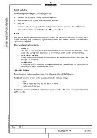 Digital party line

                                                                                            The function performed by the Digital Party Line are:
not permitted without written authorization from Alcatel.




                                                                                            –    manages the information coming from the SOH matrix
  All rights reserved. Passing on and copying of this
  document, use and communication of its contents




                                                                                            –    detects DTMF code coming from the different channels
                                                                                            –    party line
                                                                                            –    manages LEDs , buzzer , push buttons and speech extensions present on the card front unit
                                                                                            –    receives configuration information from the ”Management Bus”

                                                                                            AD/DA

                                                                                            This block is a voice–band audio processor and perform the transmit encoding (A/D conversion) and
                                                                                            receive decoding (D/A conversion) together with transmit and receive filtering for voice–band
                                                                                            communication systems.

                                                                                            Other functions implemented are :

                                                                                                 •        RIBUS I/F
                                                                                                          This block is used to read/write from/to the ”RIBUS” stream, to control the LED on the unit, to
                                                                                                          release the Management–bus in case of power failure, and to use the remote inventory:
                                                                                                 •        REMOTE INVENTORY
                                                                                                          It is the memory containing the board information, for identification purposes (see para. 3.17
                                                                                                          on page 370 for details).
                                                                                                 •        M–BUS Driver
                                                                                                          It drives the input–output gates of the Management–bus. These drivers can be disabled (by
                                                                                                          the Bus–OFF signal) in case of power failure.

                                                                                            [4] POWER SUPPLY

                                                                                            The unit receives via backpanel connectors the –48V coming from CONGI boards.

                                                                                            The DC/DC converter present on the board generates the following voltage:

                                                                                                 •        + 3.3 V
                                                                                                 •        + 2.5 V to supply the party line and the SOH Matrix
                                                                                                 •        – 9 V to supply the phone

                                                                                            The Remote–Inventory and RIBUS–I/F blocks are powered by the 3.3 V power service coming from the
                                                                                            CONGI boards .
                                                  1AA 00014 0004 (9007) A4 – ALICE 04.10




                                                                                           ED        03

                                                                                                                                                              3AL 91669 AA AA                       581 / 706


                                                                                                                                                                           706
 
