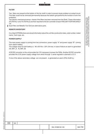 FILTER

                                          Two filters are present at the bottom of the fan shelf in order to prevent dusty problem at cooled circuit.
                                          This filter could not be removed permanently because the bottom grid performs the function of anti–fire




                                                                                                                                                            not permitted without written authorization from Alcatel.
                                          protection.




                                                                                                                                                              All rights reserved. Passing on and copying of this
                                                                                                                                                              document, use and communication of its contents
                                          Two electro–mechanical sensor checks if the filters has been removed from the Shelf. These information
                                          (FILTER AL1 and FILTER AL2) are than reported to the fan controller of each FAN UNIT FOR FAN SHELF
                                          19”.
                                          Dust Filter and Metallic Fan Grid are alternative parts.

                                          REMOTE INVENTORY

                                          It is a flash EPROM where are stored information about the unit like construction date, code number, maker
                                          name, Card–type, etc.

                                          POWER SUPPLY

                                          The main power supply is coming from two connectors: power supply “A” and power supply “B” coming
                                          from station battery.
                                          The voltage value for both battery is : 48 o 60 Vdc ± 20% 3A max; in case of failure an alarm is generated
                                          (AL BAT_A, AL BAT_B)

                                          A DC/DC converter on the unit provides the 12V necessary to power the FANs. Another DC/DC converter
                                          provides the 3.3V power supply voltage from which through a serial regulator is derived a 2.5 V.

                                          If one of the above secondary voltage are not present , is generated an alarm (PSU ALM #n).
1AA 00014 0004 (9007) A4 – ALICE 04.10




                                         ED      03

                                                                                                         3AL 91669 AA AA                        584 / 706


                                                                                                                       706
 