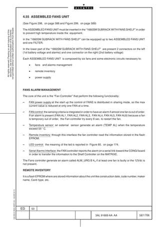 4.55 ASSEMBLED FANS UNIT

                                                                                            (See Figure 298. on page 588 and Figure 299. on page 589)
not permitted without written authorization from Alcatel.




                                                                                            The ASSEMBLED FANS UNIT must be inserted in the “1660SM SUBRACK WITH FANS SHELF” in order
  All rights reserved. Passing on and copying of this
  document, use and communication of its contents




                                                                                            to prevent high temperature inside the equipment.

                                                                                            In the “1660SM SUBRACK WITH FANS SHELF” can be equipped up to two ASSEMBLED FANS UNIT
                                                                                            and one FILTER.

                                                                                            In the lower part of the “1660SM SUBRACK WITH FANS SHELF” are present 2 connectors on the left
                                                                                            (1st battery voltage and alarms) and one connector on the right (2nd battery voltage)

                                                                                            Each ASSEMBLED FANS UNIT is composed by six fans and some electronic circuits necessary to:

                                                                                                 •        fans and alarms management

                                                                                                 •        remote inventory

                                                                                                 •        power supply



                                                                                            FANS ALARM MANAGEMENT

                                                                                            The core of the unit is the “Fan Controller” that perform the following functionality:

                                                                                            –    FAN power supply:at the start up the control of FANS is distributed in sharing mode, so the max
                                                                                                 current value is reduced at only one FAN at a time.

                                                                                            –    FAN control: the sensing criteria is integrated in order to have an alarm if almost one fan is out of order.
                                                                                                 If an alarm is present (FAN AL1, FAN AL2, FAN AL3, FAN AL4, FAN AL5, FAN AL6) because a fan
                                                                                                 is temporary out of order, the Fan controller try every 8 sec. to restart the fan.

                                                                                            –    Temperature sensor: an external sensor generate an alarm (TEMP AL) when the temperature
                                                                                                 exceed 55_ C.

                                                                                            –    Remote inventory: through this interface the fan controller read the information stored in the flash
                                                                                                 EPROM.

                                                                                            –    LED control: the meaning of the led is reported in Figure 85. on page 174.

                                                                                            –    Serial Alarms Interface: the FAN controller reports the alarm on a serial link toward the CONGI board
                                                                                                 in order to transfer the information to the Shelf Controller on the MATRIXE.

                                                                                            The Fans controller generate an alarm called ALM_URG B #n if at least one fan is faulty or the 12Vdc is
                                                                                            not present.

                                                                                            REMOTE INVENTORY

                                                                                            It is a flash EPROM where are stored information about the unit like construction date, code number, maker
                                                                                            name, Card–type, etc.
                                                  1AA 00014 0004 (9007) A4 – ALICE 04.10




                                                                                           ED        03

                                                                                                                                                              3AL 91669 AA AA                          587 / 706


                                                                                                                                                                             706
 