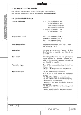 5 TECHNICAL SPECIFICATIONS

                                                                                            Data indicated in the handbook must be considered as standard values
                                                                                            Data indicated in the contract must be considered as guaranteed values
not permitted without written authorization from Alcatel.
  All rights reserved. Passing on and copying of this
  document, use and communication of its contents




                                                                                            5.1 General characteristics
                                                                                            Optical Line bit rate                            SDH:  155.520 Mbit/s (STM–1)
                                                                                                                                                   622.080 Mbit/s (STM–4)
                                                                                                                                                   2488.320 Mbit/s (STM–16)
                                                                                                                                                   9953.280 Mbit/s (STM–64)
                                                                                                                                             SONET:155.520 Mbit/s (OC–3)
                                                                                                                                                   622.080 Mbit/s (OC12)


                                                                                            Electrical Line bit rate                         SDH: 155.520 Mbit/s (STM–1)
                                                                                                                                             SONET:155.520 Mbit/s (OC–3)
                                                                                                                                             PDH: 139.264 Mbit/s (PDH)

                                                                                            Type of optical fiber                            Single mode according to ITU–TG.652, G.654
                                                                                                                                             and Multimode G.651.

                                                                                            Wave length                                      See Table 66. on page 628, Table 67. on page
                                                                                                                                             630, Table 68. on page 631 and Table 69. on
                                                                                                                                             page 633 .

                                                                                            Span length                                      Depending on fiber type and and optical power
                                                                                                                                             budget reported in Table 66. on page 628,
                                                                                                                                             Table 67. on page 630, Table 68. on page 631
                                                                                                                                             and Table 69. on page 633 .

                                                                                            Application types                                TM and ADM in protected and unprotected linear
                                                                                                                                             links and rings
                                                                                                                                             DXC (64 STM–1 equivalent port at VC12 level)

                                                                                            Applied standards                                ITU–T G.703 for electrical interfaces
                                                                                                                                             TU–T G.707 for SDH frame and multiplexing
                                                                                                                                             structure
                                                                                                                                             ITU–T G.957 and G.958 for optical interfaces
                                                                                                                                             ITU–T G.821 and G.826 for transmission quality
                                                                                                                                             ITU–T G813 for synchronization
                                                                                                                                             ITU–T G.783 and G.841 for network protection
                                                                                                                                             architectures
                                                                                                                                             ITU–T G.784 and G.774 for system management
                                                                                                                                             functions
                                                                                                                                             ITU–T G.662 and G.663 for optical amplification
                                                  1AA 00014 0004 (9007) A4 – ALICE 04.10




                                                                                           ED     03

                                                                                                                                                      3AL 91669 AA AA                   591 / 706


                                                                                                                                                                     706
 
