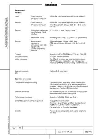 Management
                                                                                            interface

                                                                                            Local:                Craft Interface        RS232 PC compatible SUB–D 9 pins at 38 Kbit/s
not permitted without written authorization from Alcatel.




                                                                                                                  (Personal Computer)
  All rights reserved. Passing on and copying of this
  document, use and communication of its contents




                                                                                            Remote:               Craft Interface        RS232 PC compatible SUB–D 9 pins at 38 Kbit/s;
                                                                                                                  (Personal Computer)    it handles up to 31 NEs via DCC (D4 – D12 and/or
                                                                                                                                         D1–D3)

                                                                                            Remote:               Transmission Manage-   G.773 QB3 10 base 2 and 10 base T
                                                                                                                  ment Network (TMN)
                                                                                                                  interface

                                                                                                                  Information Model      According to ITU–T (G.774) and ETSI specification

                                                                                            Remote:               Management             Q2 (synchronous, bit rate = 19.2 kb/s)
                                                                                                                  messaging              RQ2 (asynchronous, bit rates = 1.2–2.4–4.8–9.6
                                                                                                                  with Alcatel Non–SDH   kb/s)
                                                                                                                  equipments
                                                                                                                  (Alcatel proprietary
                                                                                                                  protocol)

                                                                                            Protocol                                     According to ITU–T G.774 and ETSI rec. ISO–OSI
                                                                                            Stack/Information                            7–layers reference model.
                                                                                            Model messages                               The ATM/IP functions are organized according to
                                                                                                                                         TCP/IP reference model; they are managed by
                                                                                                                                         means of SNMP protocol tunneling over OSI layers




                                                                                            Dual addressing to                           It allows O.S. redundancy
                                                                                            O.S.


                                                                                            Operation processes

                                                                                            Configuration and provisioning               Equipment, ports, add–drop, cross–connect,syn-
                                                                                                                                         chronization, protection, MCF (Message Commu-
                                                                                                                                         nications Function), SEMF (Synchronous Equipment
                                                                                                                                         Management Function) OH connection

                                                                                            Software download                            It is made locally as well as remotely on non volatile
                                                                                                                                         memories without traffic interruption

                                                                                            Performance monitoring                       According to G.784, G.826 and G.821.

                                                                                            Unit and Equipment acknowledgement           Through Remote Inventory
                                                                                                                                         (Company id, Unit Type, Unit Part Number, Serial
                                                                                                                                         Part Number , Software Part Number etc.)
                                                                                                                                         For detail refer to Operator Handbook.

                                                                                            Security                                     Password, operator profile, back–up for programs
                                                                                                                                         and data
                                                  1AA 00014 0004 (9007) A4 – ALICE 04.10




                                                                                           ED        03

                                                                                                                                                     3AL 91669 AA AA                        593 / 706


                                                                                                                                                                   706
 