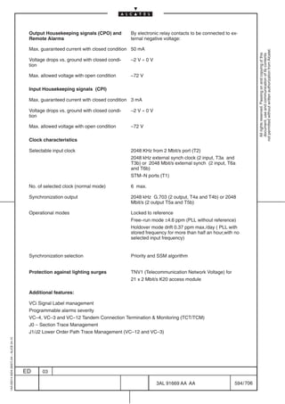 Output Housekeeping signals (CPO) and         By electronic relay contacts to be connected to ex-
                                          Remote Alarms                                 ternal negative voltage:

                                          Max. guaranteed current with closed condition 50 mA




                                                                                                                                                     not permitted without written authorization from Alcatel.
                                                                                                                                                       All rights reserved. Passing on and copying of this
                                                                                                                                                       document, use and communication of its contents
                                          Voltage drops vs. ground with closed condi-   –2 V ÷ 0 V
                                          tion

                                          Max. allowed voltage with open condition      –72 V

                                          Input Housekeeping signals (CPI)

                                          Max. guaranteed current with closed condition 3 mA

                                          Voltage drops vs. ground with closed condi-   –2 V ÷ 0 V
                                          tion

                                          Max. allowed voltage with open condition      –72 V

                                          Clock characteristics

                                          Selectable input clock                        2048 KHz from 2 Mbit/s port (T2)
                                                                                        2048 kHz external synch clock (2 input, T3a and
                                                                                        T3b) or 2048 Mbit/s external synch (2 input, T6a
                                                                                        and T6b)
                                                                                        STM–N ports (T1)

                                          No. of selected clock (normal mode)           6 max.

                                          Synchronization output                        2048 kHz G.703 (2 output, T4a and T4b) or 2048
                                                                                        Mbit/s (2 output T5a and T5b)

                                          Operational modes                             Locked to reference
                                                                                        Free–run mode ±4.6 ppm (PLL without reference)
                                                                                        Holdover mode drift 0.37 ppm max./day ( PLL with
                                                                                        stored frequency for more than half an hour,with no
                                                                                        selected input frequency)


                                          Synchronization selection                     Priority and SSM algorithm


                                          Protection against lighting surges            TNV1 (Telecommunication Network Voltage) for
                                                                                        21 x 2 Mbit/s K20 access module

                                          Additional features:

                                          VCi Signal Label management
                                          Programmable alarms severity
                                          VC–4, VC–3 and VC–12 Tandem Connection Termination  Monitoring (TCT/TCM)
                                          J0 – Section Trace Management
                                          J1/J2 Lower Order Path Trace Management (VC–12 and VC–3)
1AA 00014 0004 (9007) A4 – ALICE 04.10




                                         ED     03

                                                                                                     3AL 91669 AA AA                     594 / 706


                                                                                                                 706
 