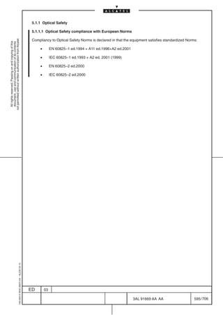 5.1.1 Optical Safety

                                                                                            5.1.1.1 Optical Safety compliance with European Norms
not permitted without written authorization from Alcatel.




                                                                                            Compliancy to Optical Safety Norms is declared in that the equipment satisfies standardized Norms:
  All rights reserved. Passing on and copying of this
  document, use and communication of its contents




                                                                                                 •        EN 60825–1 ed.1994 + A11 ed.1996+A2 ed.2001

                                                                                                 •        IEC 60825–1 ed.1993 + A2 ed. 2001 (1999)

                                                                                                 •        EN 60825–2 ed.2000

                                                                                                 •        IEC 60825–2 ed.2000
                                                  1AA 00014 0004 (9007) A4 – ALICE 04.10




                                                                                           ED        03

                                                                                                                                                        3AL 91669 AA AA                     595 / 706


                                                                                                                                                                     706
 