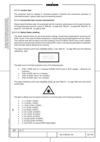 5.1.1.3 Location type

                                                                                            The equipment shall be installed in “restricted locations” (industrial and commercial premises) or
                                                                                            “controlled locations” (optical cable ducts and switching centers).
not permitted without written authorization from Alcatel.
  All rights reserved. Passing on and copying of this
  document, use and communication of its contents




                                                                                            5.1.1.4 Incorporated laser sources characteristics

                                                                                            Output optical interfaces data: the wavelength and the maximum optical power at the output connector
                                                                                            of incorporated laser sources is given in Table 66. on page 628, Table 67. on page 630, Table 68. on
                                                                                            page 631 and Table 69. on page on 633 .

                                                                                            5.1.1.5 Optical Safety Labelling

                                                                                            The labels reported below are put during factory settings, except those (explanatory) concerning the
                                                                                            STM–1 ports. In this case the labels are placed in a plastic bag and provided together with the module.
                                                                                            The customer shall affix the label on the fibre protection cover of P4E4N, P4S1N units or A2S1 adapter
                                                                                            depending on the particular interface of the module (STM–1 port). In the following description it is specified
                                                                                            when the label shall be affixed by the customer.

                                                                                            The optical interfaces which have HAZARD LEVEL 1 (see Table 61. on page 596) carry the following
                                                                                            explanatory label:




                                                                                            The label is put on the fibre protection cover of the following ports:

                                                                                                 •        STM–1 PORT with S–1.1 interface (P4E4N, P4S1N units or A2S1 adapter – affixed by the
                                                                                                          customer)
                                                                                                 •        STM–4 PORT with S–4.1 interface
                                                                                                 •        STM–16 PORT with S–16.1 interface
                                                                                                 •        STM–16 PORT with I–16.1 interface

                                                                                            The optical interfaces which have HAZARD LEVEL 3A (see Table 61. on page 596) carry the hazard
                                                                                            symbol label:




                                                                                            The label is affixed near the optical connectors on the front plate of the following interfaces:

                                                                                                 •        L–1.1 (STM–1 PORT)
                                                                                                 •        L–1.2 (STM–1 PORT)
                                                                                                 •        L–1.2JE1 (STM–1 PORT)
                                                                                                 •        L–4.1 (STM–4 PORT)
                                                                                                 •        L–4.2 (STM–4 PORT)
                                                                                                 •        S–16.1 (STM–16 PORT)
                                                                                                 •        L–16.1 (STM–16 PORT)
                                                                                                 •        L–16.2 (STM–16 PORT)
                                                                                                 •        L–16.2JE2 (STM–16 PORT)
                                                  1AA 00014 0004 (9007) A4 – ALICE 04.10




                                                                                                 •        L–16.2JE3 (STM–16 PORT)
                                                                                                 •        L–16.2 (STM–16 colored PORT 6400/12800)



                                                                                           ED        03

                                                                                                                                                             3AL 91669 AA AA                        597 / 706


                                                                                                                                                                           706
 