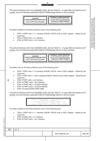 The optical interfaces which have HAZARD LEVEL 3A (see Table 61. on page 596) and operate at 2nd
                                          window, carry the following explanatory label (a multilanguage label kit is also provided):

                                                                                                      INVISIBLE LASER RADIATION




                                                                                                                                                          not permitted without written authorization from Alcatel.
                                                                          CAUTION




                                                                                                                                                            All rights reserved. Passing on and copying of this
                                                                                                        DO NOT STARE INTO BEAM OR VIEW




                                                                                                                                                            document, use and communication of its contents
                                                                 LASER RADIATION WHEN OPEN            DIRECTLY WITH OPTICAL INSTRUMENTS
                                                                    DO NOT STARE INTO BEAM OR VIEW      CLASS 3A LASER PRODUCT
                                                                  DIRECTLY WITH OPTICAL INSTRUMENTS   P.MAX=31mW,    = 1300 nm IEC 825 1993




                                          The label is affixed on the fibre protection cover of the following ports:

                                               •        STM–1 PORT with L–1.1 interface (P4E4N, P4S1N units or A2S1 adapter – affixed by the
                                                        customer)
                                               •        STM–4 PORT with L–4.1 interface
                                               •        STM–16 PORT with L–16.1 interface



                                          The optical interfaces which have HAZARD LEVEL 3A (see Table 61. on page 596) and operate at 3rd
                                          window, carry the following explanatory label (a multilanguage label kit is also provided):

                                                                                                      INVISIBLE LASER RADIATION
                                                                          CAUTION                       DO NOT STARE INTO BEAM OR VIEW
                                                                 LASER RADIATION WHEN OPEN            DIRECTLY WITH OPTICAL INSTRUMENTS
                                                                    DO NOT STARE INTO BEAM OR VIEW      CLASS 3A LASER PRODUCT
                                                                  DIRECTLY WITH OPTICAL INSTRUMENTS   P.MAX=50 mW,   = 1550 nm IEC 825 1993




                                          The label is put on the fibre protection cover of the following ports:

                                               •        STM–1 PORT with L–1.2 interface (P4E4N, P4S1N units or A2S1 adapter – affixed by the
                                                        customer)
                                               •        STM–1 PORT with L–1.2JE1 interface (P4E4N, P4S1N units or A2S1 adapter – affixed by the
                                                        customer)
                                               •        STM–4 PORT with L–4.2 interface
                                               •        STM–16 PORT with L–16.2 interface
                                               •        STM–16 PORT with L–16.2JE2 interface
                                               •        STM–16 PORT with L–16.2JE3 interface
                                               •        STM–16 colored PORT 6400/12800

                                          The optical interfaces which have HAZARD LEVEL 1M (see Table 61. on page 596) and operate at 2nd
                                          window, carry the following explanatory label (a multilanguage label kit is also provided):




                                          The label is affixed on the fibre protection cover of the following ports:

                                               •        STM–1 PORT with L–1.1 interface (P4E4N, P4S1N units or A2S1 adapter – affixed by the
                                                        customer)
                                               •        STM–4 PORT with L–4.1 interface
1AA 00014 0004 (9007) A4 – ALICE 04.10




                                               •        STM–16 PORT with L–16.1 interface




                                         ED        03

                                                                                                              3AL 91669 AA AA                 598 / 706


                                                                                                                               706
 