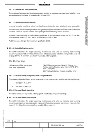 5.1.1.6 Aperture and fiber connectors

                                          The locations of apertures and fibre connectors are reported on topographical drawings of units front view
                                          and access cards front view in paragraph 2.4 on page 123.




                                                                                                                                                             not permitted without written authorization from Alcatel.
                                                                                                                                                               All rights reserved. Passing on and copying of this
                                                                                                                                                               document, use and communication of its contents
                                          5.1.1.7 Engineering design features

                                          In normal operating conditions, unless intentional manumission, the laser radiation is never accessible.

                                          The laser beam is launched in optical fibre through an appropriate connector that totally shuts up the laser
                                          radiation. Moreover a plastic cover is fitted upon optical connectors by means of screws.

                                          In case of cable fibre break, to minimize exposure times, ALS procedure according to ITU–T G.958 Rec.
                                          is implemented either on STM–1 port or on STM–4 and STM–16 ports.

                                          ALS timing are not longer than maximum specified in G.958.



                                          5.1.1.8 Optical Safety instruction

                                          The safety instructions for proper assembly, maintenance, and safe use including clear warning
                                          concerning precautions to avoid possible exposure to hazardous laser radiation, are reported in para. 2.2
                                          on page 29 thru 36 and more specifically in para.2.2.4.2 on page 33.


                                          5.1.2 Electrical Safety

                                          Safety status of the connections                   TNV2 (Telecommunication Network Voltage) for
                                          with other equipments                              Remote Alarms, Housekeeping Alarms (CPO, CPI),
                                                                                             Rack Lamp (RM)
                                                                                             SELV (Safety Extra Low Voltage) for all the other

                                          5.1.2.1 Electrical Safety compliance with European Norms

                                          Compliancy to Electrical Safety Norms is declared in that the equipment satisfies standardized Norms :

                                               •        IEC 60950–1 ed.2001

                                               •        EN 60950–1 ed.2001

                                          5.1.2.2 Electrical Safety Labelling

                                          The labels reproduced in para.2.2.3.1 on page 31 are affixed during factory settings.

                                          5.1.2.3 Electrical Safety instructions

                                          The safety instructions for proper assembly, maintenance, and safe use including clear warning
                                          concerning precautions to avoid possible exposure to hazardous voltages, are reported in para. 2.2 on
                                          pages 29 thru 36 and more specifically in para.2.2.3.2 on page 31.
1AA 00014 0004 (9007) A4 – ALICE 04.10




                                         ED        03

                                                                                                          3AL 91669 AA AA                        600 / 706


                                                                                                                        706
 