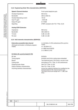 5.2.8 Engineering Order Wire characteristics (SERVICE)

                                                                                            Speech Channel Interface                       Front–panel telephone jack
                                                                                            Handset Impedance                              600 ohms
not permitted without written authorization from Alcatel.
  All rights reserved. Passing on and copying of this
  document, use and communication of its contents




                                                                                            Bandwidth                                      300 to 3400 Hz
                                                                                            Handset Operating current                      18 mA
                                                                                            Input Tx gain                                  –4/0/0 dB
                                                                                            Output Rx gain                                 0/–7/0dB
                                                                                            Signalling                                     DTMF compliant with ITU–T Rec. Q.23

                                                                                            Analog EOW Extension
                                                                                            Impedance                                      600 ohms
                                                                                            Bandwidth                                      300–3400 Hz
                                                                                            Tx level                                       0 dBr ±0.5 dB
                                                                                            Rx level                                       0 dBr ±0.5 dB

                                                                                            5.2.9 AUX channels characteristics (SERVICE)

                                                                                            Externally accessible data channel             4 x 64 Kbit/s, G.703 codirectional (Rx synchro-
                                                                                            (OH bytes termination is Software program-     nized)
                                                                                            mable)                                         4 x 64 Kbit/s V11
                                                                                                                                           4 x 9600 baud RS232
                                                                                                                                           2 x 2 Mbit/s G.703

                                                                                            64 Kbit/s (Rx synchronized) G.703
                                                                                            Bit rate                                       64 Kbit/s
                                                                                            Timing signals                                 64 Kbit/s and 8 kHz coding style embedded
                                                                                            Bearer                                         Two balanced pairs (120 ohms): one per route
                                                                                            Coding style                                   According to ITU–T Rec. G.703 codirectional
                                                                                            Outgoing pulse shape                           See ITU–T Rec. G.703
                                                                                            Output Interface characteristics               See ITU–T Rec. G.703
                                                                                            Incoming Interface characteristics             as per the outgoing interface but modified by the
                                                                                                                                           characteristics of the interconnection pair.
                                                                                                                                           The input circuit can accept an 0 – 3 dB (128
                                                                                                                                           KHz)
                                                  1AA 00014 0004 (9007) A4 – ALICE 04.10




                                                                                           ED      03

                                                                                                                                                       3AL 91669 AA AA                   603 / 706


                                                                                                                                                                 706
 