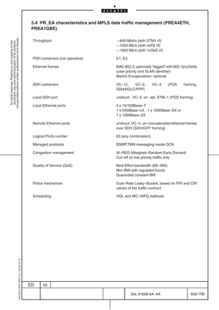 5.4 PR_EA characteristics and MPLS data traffic management (PREA4ETH,
                                                                                            PREA1GBE)
not permitted without written authorization from Alcatel.




                                                                                            Throughput                          600 Mbit/s (with STM1 i/f)
  All rights reserved. Passing on and copying of this
  document, use and communication of its contents




                                                                                                                                1000 Mb/s (with 4xFE i/f)
                                                                                                                                1800 Mb/s (with 1xGbE i/f)

                                                                                            PDH containers (not operative)      E1, E3

                                                                                            Ethernet frames                     MAC 802.3, optionally “tagged” with 802.1p/q fields
                                                                                                                                (user priority and VLAN identifier)
                                                                                                                                Martini Encapsulation: optional

                                                                                            SDH containers                      VC–12,  VC–3,          VC–4     (POS      framing,
                                                                                                                                SDH/HDLC/PPP)

                                                                                            Local SDH port                      unstruct. VC–4, on opt. STM–1 (POS framing)

                                                                                            Local Ethernet ports                4 x 10/100Base–T
                                                                                                                                1 x1000Base–LX , 1 x 1000Base–SX or
                                                                                                                                1 x 1000Base–ZX

                                                                                            Remote Ethernet ports               unstruct. VC–4, un–concatenated ethernet frames
                                                                                                                                over SDH (SDH/GFP framing)

                                                                                            Logical Ports number                63 (any combination)

                                                                                            Managed protocols                   SNMP,TMN messaging inside DCN

                                                                                            Congestion management               W–RED (Weighed–Random Early Discard)
                                                                                                                                Cut–off on low priority traffic only

                                                                                            Quality of Service (QoS)            Best Effort bandwidth (BE–BW)
                                                                                                                                Min–BW with regulated bursts
                                                                                                                                Guaranted constant BW

                                                                                            Police mechanism                    Dual–Rate Leaky–Bucket, based on PIR and CIR
                                                                                                                                values of the traffic contract

                                                                                            Scheduling                          HOL and WC–WFQ methods
                                                  1AA 00014 0004 (9007) A4 – ALICE 04.10




                                                                                           ED     03

                                                                                                                                         3AL 91669 AA AA                       609 / 706


                                                                                                                                                       706
 
