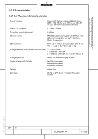 5.5 PR characteristics

                                          5.5.1 ISA–PR port card interface characteristics




                                                                                                                                                        not permitted without written authorization from Alcatel.
                                                                                                                                                          All rights reserved. Passing on and copying of this
                                                                                                                                                          document, use and communication of its contents
                                          Type of interface                                  Plug–in SFP Optical module at 622.080 Mbps
                                                                                             (STM–4/OC–12), for up to 40 Km; see Table 67.
                                                                                             on page 630 for the optical characteristics

                                          STM–4 / OC–12 ports                                4 : 2 east + 2 west

                                          Throughput towards backpanel                       6.5 Gbps

                                          Ethernet frames                                    MAC 802.3, optionally “tagged” with 802.1p/q fields
                                                                                             (Ethernet frame priority and VLAN identifier).
                                                                                             Martini Encapsulation

                                          SDH containers                                     SDH VC–4 Virtual Concatenation (VC–4–nv):
                                                                                             VC–4–4v, VC–4–6v, VC4–8v, VC–4–4c

                                          Managed Ethernet ports (located on access cards) 32 x 10/100Base–T
                                                                                           4 x1000Base–LX/SX/ZX
                                                                                           2 x1000Base–LX/SX/ZX and 16 x 10/100Base–T

                                          Managed protocols                                  SNMP V2c, NMS messaging in Band

                                          Quality of Service (QoS) SLAs                      Best Effort bandwidth
                                                                                             Regulated bandwidth
                                                                                             Guaranted bandwidth

                                          Cabling                                            Optical fiber

                                          Connector                                          LC/PC on SFP (Small Formfactor Pluggable)
                                                                                             module
1AA 00014 0004 (9007) A4 – ALICE 04.10




                                         ED     03

                                                                                                      3AL 91669 AA AA                       610 / 706


                                                                                                                     706
 