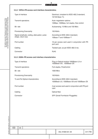 5.5.2 16FEA–PR access card interface characteristics

                                                                                            Type of interface                              Electrical, compliant to IEEE–802.3 standard,
                                                                                                                                           10/100 Base–Tx
not permitted without written authorization from Alcatel.
  All rights reserved. Passing on and copying of this
  document, use and communication of its contents




                                                                                            Transmit operations                            Auto–negotiation options:
                                                                                                                                           10Mbps, 100Mbps, full–duplex, flow control

                                                                                            Bit rate                                       Autosensing: 10 Mb/s and 100 Mb/s

                                                                                            Provisioning Granularity                       100 Kbit/s

                                                                                            Signal amplitude, coding, attenuation, pulse   According to IEEE–802.3 standard,
                                                                                            shape, return loss                             10Base–T and 100Base–T

                                                                                            Port number                                    16 per access card used in conjunction with PR
                                                                                                                                           port card

                                                                                            Cabling                                        Twisted–pair, as per IEEE–802.3 rec.

                                                                                            Connector                                      RJ45


                                                                                            5.5.3 2GBA–PR access card interface characteristics

                                                                                            Type of interface                              Plug–in Optical module 1000Base–LX or
                                                                                                                                           1000Base–SX, 1000Base–ZX

                                                                                            Transmit operations                            Full–duplex, FlowControl

                                                                                            Bit rate                                       1000 Mb/s

                                                                                            Provisioning Granularity                       100 Kbit/s

                                                                                            Tx and Rx Optical characteristics              According to IEEE–802.3 standard,
                                                                                                                                           1000Base–LX, 1000Base–SX and 1000Base–ZX

                                                                                            Port number                                    2 per access card used in conjunction with PR port
                                                                                                                                           card

                                                                                            Cabling                                        Optical fiber

                                                                                            Connector                                      SFP (Small Formfactor Pluggable)
                                                  1AA 00014 0004 (9007) A4 – ALICE 04.10




                                                                                           ED     03

                                                                                                                                                    3AL 91669 AA AA                        611 / 706


                                                                                                                                                                 706
 