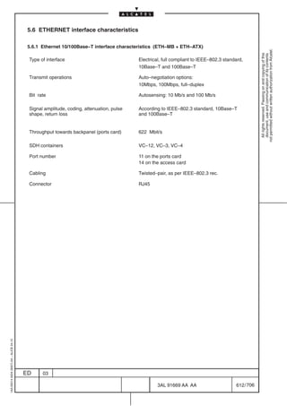 5.6 ETHERNET interface characteristics

                                          5.6.1 Ethernet 10/100Base–T interface characteristics (ETH–MB + ETH–ATX)




                                                                                                                                                   not permitted without written authorization from Alcatel.
                                                                                                                                                     All rights reserved. Passing on and copying of this
                                                                                                                                                     document, use and communication of its contents
                                          Type of interface                              Electrical, full compliant to IEEE–802.3 standard,
                                                                                         10Base–T and 100Base–T

                                          Transmit operations                            Auto–negotiation options:
                                                                                         10Mbps, 100Mbps, full–duplex

                                          Bit rate                                       Autosensing: 10 Mb/s and 100 Mb/s

                                          Signal amplitude, coding, attenuation, pulse   According to IEEE–802.3 standard, 10Base–T
                                          shape, return loss                             and 100Base–T


                                          Throughput towards backpanel (ports card)      622 Mbit/s

                                          SDH containers                                 VC–12, VC–3, VC–4

                                          Port number                                    11 on the ports card
                                                                                         14 on the access card

                                          Cabling                                        Twisted–pair, as per IEEE–802.3 rec.

                                          Connector                                      RJ45
1AA 00014 0004 (9007) A4 – ALICE 04.10




                                         ED     03

                                                                                                  3AL 91669 AA AA                      612 / 706


                                                                                                                 706
 
