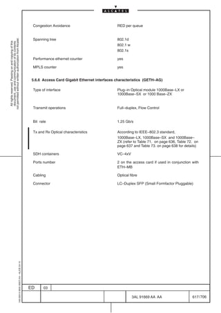 Congestion Avoidance                          RED per queue


                                                                                            Spanning tree                                 802.1d
not permitted without written authorization from Alcatel.
  All rights reserved. Passing on and copying of this
  document, use and communication of its contents




                                                                                                                                          802.1 w
                                                                                                                                          802.1s

                                                                                            Performance ethernet counter                  yes

                                                                                            MPLS counter                                  yes


                                                                                            5.6.6 Access Card Gigabit Ethernet interfaces characteristics (GETH–AG)

                                                                                            Type of interface                             Plug–in Optical module 1000Base–LX or
                                                                                                                                          1000Base–SX or 1000 Base–ZX


                                                                                            Transmit operations                           Full–duplex, Flow Control


                                                                                            Bit rate                                      1.25 Gb/s

                                                                                            Tx and Rx Optical characteristics             According to IEEE–802.3 standard,
                                                                                                                                          1000Base–LX, 1000Base–SX and 1000Base–
                                                                                                                                          ZX (refer to Table 71. on page 636, Table 72. on
                                                                                                                                          page 637 and Table 73. on page 638 for details)

                                                                                            SDH containers                                VC–4xV

                                                                                            Ports number                                  2 on the access card if used in conjunction with
                                                                                                                                          ETH–MB

                                                                                            Cabling                                       Optical fibre

                                                                                            Connector                                     LC–Duplex SFP (Small Formfactor Pluggable)
                                                  1AA 00014 0004 (9007) A4 – ALICE 04.10




                                                                                           ED     03

                                                                                                                                                    3AL 91669 AA AA                   617 / 706


                                                                                                                                                               706
 