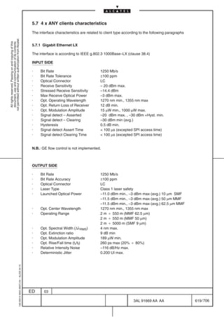 5.7 4 x ANY clients characteristics

                                                                                            The interface characteristics are related to client type according to the following paragraphs
not permitted without written authorization from Alcatel.
  All rights reserved. Passing on and copying of this
  document, use and communication of its contents




                                                                                            5.7.1 Gigabit Ethernet LX

                                                                                            The interface is according to IEEE g.802.3 1000Base–LX (clause 38.4)

                                                                                            INPUT SIDE

                                                                                            ·    Bit Rate                             1250 Mb/s
                                                                                            ·    Bit Rate Tolerance                   ±100 ppm
                                                                                            ·    Optical Connector                    LC
                                                                                            ·    Receive Sensitivity                  – 20 dBm max.
                                                                                            ·    Stressed Receive Sensitivity         –14.4 dBm
                                                                                            ·    Max Receive Optical Power            –3 dBm max.
                                                                                            ·    Opt. Operating Wavelength            1270 nm min., 1355 nm max
                                                                                            ·    Opt. Return Loss of Receiver         12 dB min.
                                                                                            ·    Opt. Modulation Amplitude            15 µW min., 1000 µW max.
                                                                                            ·    Signal detect – Asserted             –20 dBm max. , –30 dBm +Hyst. min.
                                                                                            ·    Signal detect – Clearing             –30 dBm min (avg.)
                                                                                            ·    Hysteresis                           0.5 dB min.
                                                                                            ·    Signal detect Assert Time             100 µs (excepted SPI access time)
                                                                                            ·    Signal detect Clearing Time           100 µs (excepted SPI access time)


                                                                                            N.B.: GE flow control is not implemented.



                                                                                            OUTPUT SIDE

                                                                                            ·    Bit Rate                             1250 Mb/s
                                                                                            ·    Bit Rate Accuracy                    ±100 ppm
                                                                                            ·    Optical Connector                    LC
                                                                                            ·    Laser Type                           Class 1 laser safety
                                                                                            ·    Launched Optical Power               –11.0 dBm min., –3 dBm max (avg.) 10 µm SMF
                                                                                                                                      –11.5 dBm min., –3 dBm max (avg.) 50 µm MMF
                                                                                                                                      –11.5 dBm min., –3 dBm max (avg.) 62.5 µm MMF
                                                                                            ·    Opt. Center Wavelength               1270 nm min., 1355 nm max
                                                                                            ·    Operating Range                      2 m B 550 m (MMF 62.5 µm)
                                                                                                                                      2 m B 550 m (MMF 50 µm)
                                                                                                                                      2 m B 5000 m (SMF 9 µm)
                                                                                            ·    Opt. Spectral Width (∆λRMS)          4 nm max.
                                                                                            ·    Opt. Extinction ratio                9 dB min
                                                                                            ·    Opt. Modulation Amplitude            189 µW min.
                                                                                            ·    Opt. Rise/Fall time (tr/tf)          260 ps max (20% B 80%)
                                                                                            ·    Relative Intensity Noise             –116 dB/Hz max.
                                                                                            ·    Deterministic Jitter                 0.200 UI max.
                                                  1AA 00014 0004 (9007) A4 – ALICE 04.10




                                                                                           ED      03

                                                                                                                                                          3AL 91669 AA AA                    619 / 706


                                                                                                                                                                        706
 