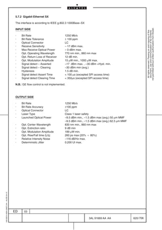 5.7.2 Gigabit Ethernet SX

                                          The interface is according to IEEE g.802.3 1000Base–SX




                                                                                                                                               not permitted without written authorization from Alcatel.
                                          INPUT SIDE




                                                                                                                                                 All rights reserved. Passing on and copying of this
                                                                                                                                                 document, use and communication of its contents
                                          ·    Bit Rate                           1250 Mb/s
                                          ·    Bit Rate Tolerance                 ± 100 ppm
                                          ·    Optical Connector                  LC
                                          ·    Receive Sensitivity                – 17 dBm max.
                                          ·    Max Receive Optical Power          – 0 dBm max.
                                          ·    Opt. Operating Wavelength          770 nm min., 860 nm max
                                          ·    Opt. Return Loss of Receiver       12 dB min.
                                          ·    Opt. Modulation Amplitude          15 µW min., 1000 µW max.
                                          ·    Signal detect – Asserted           –17 dBm max. , –30 dBm +Hyst. min.
                                          ·    Signal detect – Clearing           –30 dBm min (avg.)
                                          ·    Hysteresis                         1.5 dB min.
                                          ·    Signal detect Assert Time           100 µs (excepted SPI access time)
                                          ·    Signal detect Clearing Time         350µs (excepted SPI access time)

                                          N.B.: GE flow control is not implemented.



                                          OUTPUT SIDE

                                          ·    Bit Rate                           1250 Mb/s
                                          ·    Bit Rate Accuracy                  ±100 ppm
                                          ·    Optical Connector                  LC
                                          ·    Laser Type                         Class 1 laser safety
                                          ·    Launched Optical Power             –9.5 dBm min., –1.5 dBm max (avg.) 50 µm MMF
                                                                                  –9.5 dBm min., –1.5 dBm max (avg.) 62.5 µm MMF
                                          ·    Opt. Center Wavelength             830 nm min., 860 nm max
                                          ·    Opt. Extinction ratio              9 dB min
                                          ·    Opt. Modulation Amplitude          189 µW min.
                                          ·    Opt. Rise/Fall time (tr/tf)        260 ps max (20% B 80%)
                                          ·    Relative Intensity Noise           –116 dB/Hz max.
                                          ·    Deterministic Jitter               0.200 UI max.
1AA 00014 0004 (9007) A4 – ALICE 04.10




                                         ED      03

                                                                                                    3AL 91669 AA AA                620 / 706


                                                                                                                706
 