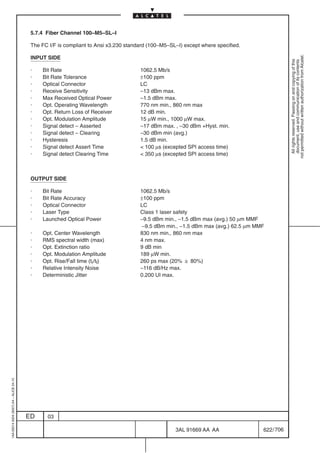5.7.4 Fiber Channel 100–M5–SL–I

                                          The FC I/F is compliant to Ansi x3.230 standard (100–M5–SL–I) except where specified.




                                                                                                                                               not permitted without written authorization from Alcatel.
                                          INPUT SIDE




                                                                                                                                                 All rights reserved. Passing on and copying of this
                                                                                                                                                 document, use and communication of its contents
                                          ·   Bit Rate                                1062.5 Mb/s
                                          ·   Bit Rate Tolerance                      ±100 ppm
                                          ·   Optical Connector                       LC
                                          ·   Receive Sensitivity                     –13 dBm max.
                                          ·   Max Received Optical Power              –1.5 dBm max.
                                          ·   Opt. Operating Wavelength               770 nm min., 860 nm max
                                          ·   Opt. Return Loss of Receiver            12 dB min.
                                          ·   Opt. Modulation Amplitude               15 µW min., 1000 µW max.
                                          ·   Signal detect – Asserted                –17 dBm max. , –30 dBm +Hyst. min.
                                          ·   Signal detect – Clearing                –30 dBm min (avg.)
                                          ·   Hysteresis                              1.5 dB min.
                                          ·   Signal detect Assert Time                100 µs (excepted SPI access time)
                                          ·   Signal detect Clearing Time              350 µs (excepted SPI access time)



                                          OUTPUT SIDE

                                          ·   Bit Rate                                1062.5 Mb/s
                                          ·   Bit Rate Accuracy                       ±100 ppm
                                          ·   Optical Connector                       LC
                                          ·   Laser Type                              Class 1 laser safety
                                          ·   Launched Optical Power                  –9.5 dBm min., –1.5 dBm max (avg.) 50 µm MMF
                                                                                      –9.5 dBm min., –1.5 dBm max (avg.) 62.5 µm MMF
                                          ·   Opt. Center Wavelength                  830 nm min., 860 nm max
                                          ·   RMS spectral width (max)                4 nm max.
                                          ·   Opt. Extinction ratio                   9 dB min
                                          ·   Opt. Modulation Amplitude               189 µW min.
                                          ·   Opt. Rise/Fall time (tr/tf)             260 ps max (20%  80%)
                                          ·   Relative Intensity Noise                –116 dB/Hz max.
                                          ·   Deterministic Jitter                    0.200 UI max.
1AA 00014 0004 (9007) A4 – ALICE 04.10




                                         ED     03

                                                                                                    3AL 91669 AA AA                622 / 706


                                                                                                                 706
 
