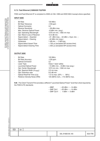 5.7.5 Fast Ethernet (100BASE FX)/FDDI

                                                                                            FDDI and Fast Ethernet I/F is compliant to ANSI x3.184–1993 and IEEE 802.3 except where specified.
not permitted without written authorization from Alcatel.




                                                                                            INPUT SIDE
  All rights reserved. Passing on and copying of this
  document, use and communication of its contents




                                                                                            ·    Bit Rate                                 125 Mb/s
                                                                                            ·    Bit Rate Tolerance                       ±100 ppm
                                                                                            ·    Optical Connector                        LC
                                                                                            ·    Receive Sensitivity                      – 28 dBm max.
                                                                                            ·    Max. Receive Optical Power               –8 dBm min. (avg.)
                                                                                            ·    Opt. Operating Wavelength                1270 nm min., 1360 nm max
                                                                                            ·    Opt. Return Loss of Receiver             12.5 dB min.
                                                                                            ·    Signal detect – Asserted                 –31 dBm max., –42 dBm + Hyst. min. ;
                                                                                            ·    Signal detect – Clearing                 –42 dBm min (avg.)
                                                                                            ·    Hysteresis                               1 dB min. B 3 dB max.
                                                                                            ·    Signal detect Assert Time                 100 µs (excepted SPI access time)
                                                                                            ·    Signal detect Clearing Time               350 µs (excepted SPI access time)



                                                                                            OUTPUT SIDE

                                                                                            ·    Bit Rate                                 125 Mb/s
                                                                                            ·    Bit Rate Accuracy                        ±100 ppm
                                                                                            ·    Optical Connector                        LC
                                                                                            ·    Laser Type                               Class 1 laser safety
                                                                                            ·    Launched Optical Power                   –15 dBm min., –8 dBm max (avg.)
                                                                                            ·    Opt. Center Wavelength                   1274 nm min., 1356 nm max
                                                                                            ·    Opt. Spectral Width (∆λRMS)              2.5 nm max.
                                                                                            ·    Opt. Extinction ratio                    8.2 dB min
                                                                                            ·    Optical Rise/Fall Time (tr/tf)           1.5 ns max. (20% B 80%)
                                                                                            ·    Relative Intensity Noise (RIN)           125 dB/Hz nom., –112 dB/Hz max.


                                                                                            N.B. :The Client Transmit Port provides a different ”Launched Optical Power” level than what required by
                                                                                            the FDDI  FE standards:
                                                                                                                                            – MMF         : –20 dBm B –14 dBm
                                                                                                                                            – SMF Cat I : –20 dBm B –14 dBm
                                                                                                                                            – SMF Cat II : 4 dBm B 0 dBm
                                                  1AA 00014 0004 (9007) A4 – ALICE 04.10




                                                                                           ED      03

                                                                                                                                                         3AL 91669 AA AA                       623 / 706


                                                                                                                                                                       706
 