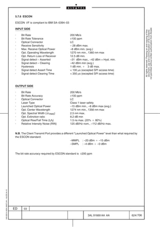 5.7.6 ESCON

                                          ESCON I/F is compliant to IBM SA–0394–03




                                                                                                                                                        not permitted without written authorization from Alcatel.
                                          INPUT SIDE




                                                                                                                                                          All rights reserved. Passing on and copying of this
                                                                                                                                                          document, use and communication of its contents
                                          ·    Bit Rate                                 200 Mb/s
                                          ·    Bit Rate Tolerance                       ±100 ppm
                                          ·    Optical Connector                        LC
                                          ·    Receive Sensitivity                      – 28 dBm max.
                                          ·    Max. Receive Optical Power               –8 dBm min. (avg.)
                                          ·    Opt. Operating Wavelength                1270 nm min., 1360 nm max
                                          ·    Opt. Return Loss of Receiver             12.5 dB min.
                                          ·    Signal detect – Asserted                 –31 dBm max., –42 dBm + Hyst. min.
                                          ·    Signal detect – Clearing                 –42 dBm min (avg.)
                                          ·    Hysteresis                               1 dB min. B 3 dB max.
                                          ·    Signal detect Assert Time                 100 µs (excepted SPI access time)
                                          ·    Signal detect Clearing Time               350 µs (excepted SPI access time)



                                          OUTPUT SIDE

                                          ·    Bit Rate                                 200 Mb/s
                                          ·    Bit Rate Accuracy                        ±100 ppm
                                          ·    Optical Connector                        LC
                                          ·    Laser Type                               Class 1 laser safety
                                          ·    Launched Optical Power                   –15 dBm min., –8 dBm max (avg.)
                                          ·    Opt. Center Wavelength                   1274 nm min., 1356 nm max
                                          ·    Opt. Spectral Width (∆λRMS)              2.5 nm max.
                                          ·    Opt. Extinction ratio                    8.2 dB min
                                          ·    Optical Rise/Fall Time (tr/tf)           1.5 ns max. (20% B 80%)
                                          ·    Relative Intensity Noise (RIN)           125 dB/Hz nom., –112 dB/Hz max.


                                          N.B. The Client Transmit Port provides a different ”Launched Optical Power” level than what required by
                                          the ESCON standard:
                                                                                         –MMPL : –20 dBm B –15 dBm
                                                                                         –SMPL : –4 dBm B –0 dBm


                                          The bit rate accuracy required by ESCON standard is ±200 ppm
1AA 00014 0004 (9007) A4 – ALICE 04.10




                                         ED      03

                                                                                                       3AL 91669 AA AA                      624 / 706


                                                                                                                    706
 