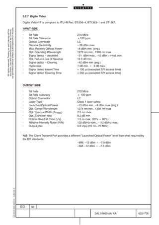 5.7.7 Digital Video

                                                                                            Digital Video I/F is compliant to ITU–R Rec. BT.656–4, BT1363–1 and BT1367.
not permitted without written authorization from Alcatel.




                                                                                            INPUT SIDE
  All rights reserved. Passing on and copying of this
  document, use and communication of its contents




                                                                                            ·    Bit Rate                                 270 Mb/s
                                                                                            ·    Bit Rate Tolerance                       100 ppm
                                                                                            ·    Optical Connector                        LC
                                                                                            ·    Receive Sensitivity                      – 28 dBm max.
                                                                                            ·    Max. Receive Optical Power               –8 dBm min. (avg.)
                                                                                            ·    Opt. Operating Wavelength                1270 nm min., 1360 nm max
                                                                                            ·    Signal detect – Asserted                 –31 dBm max., –42 dBm + Hyst. min.
                                                                                            ·    Opt. Return Loss of Receiver             12.5 dB min.
                                                                                            ·    Signal detect – Clearing                 –42 dBm min (avg.)
                                                                                            ·    Hysteresis                               1 dB min. B 3 dB max.
                                                                                            ·    Signal detect Assert Time                 100 µs (excepted SPI access time)
                                                                                            ·    Signal detect Clearing Time               350 µs (excepted SPI access time)



                                                                                            OUTPUT SIDE

                                                                                            ·    Bit Rate                                 270 Mb/s
                                                                                            ·    Bit Rate Accuracy                         100 ppm
                                                                                            ·    Optical Connector                        LC
                                                                                            ·    Laser Type                               Class 1 laser safety
                                                                                            ·    Launched Optical Power                   –15 dBm min., –8 dBm max (avg.)
                                                                                            ·    Opt. Center Wavelength                   1274 nm min., 1356 nm max
                                                                                            ·    Opt. Spectral Width (∆λRMS)              2.5 nm max.
                                                                                            ·    Opt. Extinction ratio                    8.2 dB min
                                                                                            ·    Optical Rise/Fall Time (tr/tf)           1.5 ns max. (20% B 80%)
                                                                                            ·    Relative Intensity Noise (RIN)           125 dB/Hz nom., –112 dB/Hz max.
                                                                                            ·    Output jitter                            0.2 UIpp (10 Hz– 27 MHz)


                                                                                            N.B: The Client Transmit Port provides a different ”Launched Optical Power” level than what required by
                                                                                            the DV standards:
                                                                                                                                           –MM: –12 dBm B –7.5 dBm
                                                                                                                                           –SM: –12 dBm B –7.5 dBm
                                                  1AA 00014 0004 (9007) A4 – ALICE 04.10




                                                                                           ED      03

                                                                                                                                                         3AL 91669 AA AA                      625 / 706


                                                                                                                                                                      706
 