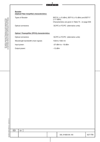 Booster
                                                                                            (Optical Fiber Amplifier) characteristics:

                                                                                            Types of Booster                               BST10 (+10 dBm), BST15 (+15 dBm) and BST17
not permitted without written authorization from Alcatel.




                                                                                                                                           (+17 dBm).
  All rights reserved. Passing on and copying of this
  document, use and communication of its contents




                                                                                                                                           Characteristics are given in Table 74. on page 639

                                                                                            Optical connectors                             SC/PC or FC/PC (alternative units)



                                                                                            Optical Preamplifier (PR16) characteristics:

                                                                                            Optical connectors                             SC/PC or FC/PC (alternative units)

                                                                                            Wavelength bandwidth (main signal):            1530 to 1565 nm

                                                                                            Input power:                                   –37 dBm to –18 dBm

                                                                                            Output power:                                  –15 dBm
                                                  1AA 00014 0004 (9007) A4 – ALICE 04.10




                                                                                           ED     03

                                                                                                                                                   3AL 91669 AA AA                     627 / 706


                                                                                                                                                                706
 