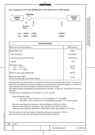 5.8.1 Example of a link using 1660SM with L–16.2 JE2 Port and 15 dBm Booster

                                                                    Booster
                                           Ï Ï ÏÏÏÏÏÏ                                                                       ÏÏÏÏÏÏ   STM16




                                                                                                                                                            not permitted without written authorization from Alcatel.
                                                 STM16




                                                                                                                                                              All rights reserved. Passing on and copying of this
                                                                                                                                                              document, use and communication of its contents
                                           Ï Ï ÏÏÏÏÏÏ
                                                  Port                                                                      ÏÏÏÏÏÏ    Port
                                           Ï Ï ÏÏÏÏÏÏ                                                                       ÏÏÏÏÏÏ
                                                                Booster     S                                       R
                                                                Input

                                                      min –6dBm           15dBm                                 –29dBm
                                                      max 4dBm            17dBm                                 –9dBm


                                                                                     SPECIFICATIONS

                                          Maximum chromatic dispersion                                                           3200 (ps/nm)

                                          Optical fiber used                                                                        G.652

                                          – fiber attenuation                                                                    0.25 dB/km

                                          – chromatic dispersion of the fiber                                                    18 ps/nm/km

                                          – penalty                                                                                 1 dB

                                          Attenuation range
                                                                                                                                    26 dB
                                               min = +17–(–9)
                                                                                                                                    43 dB
                                               max = +15 –(–29)–1

                                          Minimum span length (26dB/0.25)                                                          104 Km

                                          Maximum span length
                                                                                                                                   172 Km
                                          (due to the attenuation (sensitivity: 43/0.25

                                          Following there are the formulas to calculate the minimum and maximum span length. The maximum
                                          length can be limited by the receiver sensitivity or by the maximum chromatic dispersion, whichever is
                                          most restrictive; the minimum length is limited by the receiver overload.
                                          The optical interface characteristics are deduced from Table 68. on page 631 depending on the type of
                                          interface.
                                          The optical fiber characteristics are reported in rec. ITU–T G.957.

                                               Span attenuation range:
                                                        Min Atten.= (max Tx Power)–(min. Rx Overload)=+17–(–9)=26dB
                                                        Max Atten.= (minTx Power)–(min. Rx Sensitivity)–(penalty)=+15–(–29)–21=43 dB

                                               Minimum span length (for overload) = (Min Att.)/(fiber att.)=26/0.25=104 Km
                                               Maximum span length (for sensitivity) = (Max Att.)/(fiber att.)=43/0.25=172 Km
                                               Maximum span length (for dispersion) = (Max dispers.)/(fiber disp.)=3200/18=177.7 Km

                                          Thus the maximum fiber span length is limited for attenuation (sensitivity): 172 Km,
1AA 00014 0004 (9007) A4 – ALICE 04.10




                                          while the minimum span to avoid overload problems should be 104 Km.




                                         ED      03

                                                                                                        3AL 91669 AA AA                         640 / 706


                                                                                                                     706
 