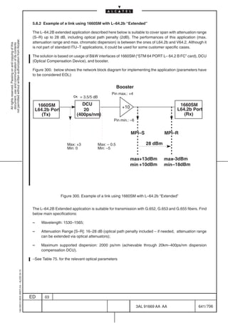 5.8.2 Example of a link using 1660SM with L–64.2b “Extended”

                                                                                            The L–64.2B extended application described here below is suitable to cover span with attenuation range
                                                                                            (S–R) up to 28 dB, including optical path penalty (2dB). The performances of this application (max.
not permitted without written authorization from Alcatel.




                                                                                            attenuation range and max. chromatic dispersion) is between the ones of L64.2b and V64.2. Although it
  All rights reserved. Passing on and copying of this
  document, use and communication of its contents




                                                                                            is not part of standard ITU–T applications, it could be used for some customer specific cases.

                                                                                            The solution is based on usage of BW interfaces of 1660SM (“STM 64 PORT L– 64.2 B FC” card), DCU
                                                                                            (Optical Compensation Device), and booster.

                                                                                            Figure 300. below shows the network block diagram for implementing the application (parameters have
                                                                                            to be considered EOL):


                                                                                                                                                  Booster
                                                                                                                                            Pin max.: +4
                                                                                                                        = 3.5/5 dB
                                                                                                                          DCU
                                                                                                                                                  ÏÏÏ
                                                                                           ÏÏÏÏÏÏ1660SM
                                                                                                L64.2b Port
                                                                                           ÏÏÏÏÏÏ                  ÏÏÏÏÏ
                                                                                                                   ÏÏÏÏÏ  20
                                                                                                                                                  ÏÏÏ
                                                                                                                                                    +10
                                                                                                                                                  ÏÏÏ                          ÏÏÏÏÏÏ
                                                                                                                                                                                 1660SM
                                                                                                                                                                                L64.2b Port
                                                                                                                                                                               ÏÏÏÏÏÏ
                                                                                                   (Tx)                (400ps/nm)                                                  (Rx)
                                                                                           ÏÏÏÏÏÏ
                                                                                           ÏÏÏÏÏÏ                  ÏÏÏÏÏ
                                                                                                                   ÏÏÏÏÏ
                                                                                                                                                  ÏÏÏ
                                                                                                                                              Pin min.: –6
                                                                                                                                                                               ÏÏÏÏÏÏ
                                                                                                                                                                               ÏÏÏÏÏÏ
                                                                                                                                                          MPI–S            MPI–R

                                                                                                                 Max: +3             Max: – 0.5                   28 dBm
                                                                                                                 Min: 0              Min: –5

                                                                                                                                                          max+13dBm        max–3dBm
                                                                                                                                                          min +10dBm       min –18dBm




                                                                                                              Figure 300. Example of a link using 1660SM with L–64.2b “Extended”


                                                                                            The L–64.2B Extended application is suitable for transmission with G.652, G.653 and G.655 fibers. Find
                                                                                            below main specifications:

                                                                                            –     Wavelength: 1530–1565;

                                                                                            –     Attenuation Range [S–R]: 16–28 dB (optical path penalty included – if needed, attenuation range
                                                                                                  can be extended via optical attenuators);

                                                                                            –     Maximum supported dispersion: 2000 ps/nm (achievable through 20km–400ps/nm dispersion
                                                                                                  compensation DCU).

                                                                                            –See Table 75. for the relevant optical parameters
                                                  1AA 00014 0004 (9007) A4 – ALICE 04.10




                                                                                           ED       03

                                                                                                                                                             3AL 91669 AA AA                 641 / 706


                                                                                                                                                                       706
 