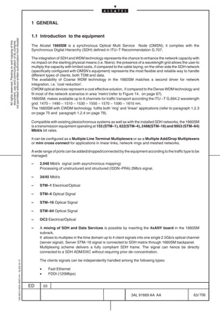 1 GENERAL

                                                                                            1.1 Introduction to the equipment
not permitted without written authorization from Alcatel.
  All rights reserved. Passing on and copying of this
  document, use and communication of its contents




                                                                                            The Alcatel 1660SM is a synchronous Optical Multi Service Node (OMSN); it complies with the
                                                                                            Synchronous Digital Hierarchy (SDH) defined in ITU–T Recommendation G.707.

                                                                                            The integration of SDH and WDM technology represents the chance to enhance the network capacity with
                                                                                            no impact on the starting physical means (i.e. fibers): the presence of a wavelength grid allows the user to
                                                                                            multiply the capacity with limited costs, if compared to the cable laying; on the other side the SDH network
                                                                                            (specifically configured with OMSN’s equipment) represents the most flexible and reliable way to handle
                                                                                            different types of clients, both TDM and data.
                                                                                            The availability of Coarse WDM technology in the 1660SM matches a second driver for network
                                                                                            integration, i.e. ’cost reduction’.
                                                                                            CWDM optical devices represent a cost effective solution, if compared to the Dense WDM technology and
                                                                                            fit most of the network scenarios in area ’metro’(refer to Figure 14. on page 67).
                                                                                            1660SM, makes available up to 8 channels for traffic transport according the ITU –T G.694.2 wavelength
                                                                                            grid: 1470 – 1490 – 1510 – 1530 – 1550 – 1570 – 1590 – 1610 nm.
                                                                                            The 1660SM with CWDM technology fulfits both ’ring’ and ’linear’ applications (refer to paragraph 1.2.3
                                                                                            on page 75 and paragraph 1.2.4 on page 79).

                                                                                            Compatible with existing plesiochronous systems as well as with the installed SDH networks, the 1660SM
                                                                                            is a transmission equipment operating at 155 (STM–1), 622(STM–4), 2488(STM–16) and 9953 (STM–64)
                                                                                            Mbit/s bit rates.

                                                                                            It can be configured as a Multiple Line Terminal Multiplexers or as a Multiple Add/Drop Multiplexers
                                                                                            or mini cross connect for applications in linear links, network rings and meshed networks.

                                                                                            A wide range of ports can be added/dropped/connected by the equipment according to the traffic type to be
                                                                                            managed:

                                                                                            –    2.048 Mbit/s signal (with asynchronous mapping)
                                                                                                 Processing of unstructured and structured (ISDN–PRA) 2Mb/s signal.

                                                                                            –    34/45 Mbit/s

                                                                                            –    STM–1 Electrical/Optical

                                                                                            –    STM–4 Optical Signal

                                                                                            –    STM–16 Optical Signal

                                                                                            –    STM–64 Optical Signal

                                                                                            –    OC3 Electrical/Optical

                                                                                            –    A mixing of SDH and Data Services is possible by inserting the 4xANY board in the 1660SM
                                                                                                 subrack.
                                                                                                 It allows to multiplex in the time domain up to 4 client signals into one single 2.5Gb/s optical channel
                                                                                                 (server signal). Server STM–16 signal is connected to SDH matrix through 1660SM backpanel.
                                                                                                 Multiplexing scheme delivers a fully compliant SDH frame. The signal can hence be directly
                                                                                                 connected to a SDH ADM/DXC without requiring prior de–concentration.

                                                                                                 The clients signals can be independently handled among the following types:
                                                  1AA 00014 0004 (9007) A4 – ALICE 04.10




                                                                                                 •        Fast Ethernet
                                                                                                 •        FDDI (125Mbps)


                                                                                           ED        03

                                                                                                                                                            3AL 91669 AA AA                          63 / 706


                                                                                                                                                                          706
 
