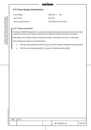 5.10 Power Supply characteristics

                                                                                            Input Voltage                                       48/60 Vdc  20%
not permitted without written authorization from Alcatel.
  All rights reserved. Passing on and copying of this
  document, use and communication of its contents




                                                                                            Input current                                       25 A max

                                                                                            Power supply interface                              according to ETS 300132–2



                                                                                            5.10.1 Power consumption

                                                                                            The Alcatel 1660SM is designed for low power consumption. Developing new components with very high
                                                                                            integration density and low voltage supply leads to a significant reduction of power consumption.

                                                                                            Depending on the number and type of I/O ports the power consumption may vary in a wide range.

                                                                                            Some configurations figures are provided below:

                                                                                                •        STM–64 node subtending 1xSTM–16 ring and 1 STM–4 ring with 189x2Mb/s tributaries: 500W

                                                                                                •        STM–64 node subtending 2xSTM–16 rings with 16xGbE interfaces: 690W
                                                  1AA 00014 0004 (9007) A4 – ALICE 04.10




                                                                                           ED       03

                                                                                                                                                        3AL 91669 AA AA                     649 / 706


                                                                                                                                                                    706
 
