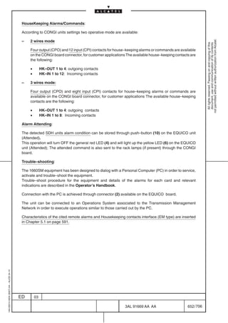 HouseKeeping Alarms/Commands:

                                          According to CONGI units settings two operative mode are available:




                                                                                                                                                        not permitted without written authorization from Alcatel.
                                          –    2 wires mode




                                                                                                                                                          All rights reserved. Passing on and copying of this
                                                                                                                                                          document, use and communication of its contents
                                               Four output (CPO) and 12 input (CPI) contacts for house–keeping alarms or commands are available
                                               on the CONGI board connector, for customer applications The available house–keeping contacts are
                                               the following:

                                               •        HK–OUT 1 to 4: outgoing contacts
                                               •        HK–IN 1 to 12: Incoming contacts

                                          –    3 wires mode:

                                               Four output (CPO) and eight input (CPI) contacts for house–keeping alarms or commands are
                                               available on the CONGI board connector, for customer applications The available house–keeping
                                               contacts are the following:

                                               •        HK–OUT 1 to 4: outgoing contacts
                                               •        HK–IN 1 to 8: Incoming contacts

                                          Alarm Attending:

                                          The detected SDH units alarm condition can be stored through push–button (10) on the EQUICO unit
                                          (Attended).
                                          This operation will turn OFF the general red LED (4) and will light up the yellow LED (6) on the EQUICO
                                          unit (Attended); The attended command is also sent to the rack lamps (if present) through the CONGI
                                          board.

                                          Trouble–shooting:

                                          The 1660SM equipment has been designed to dialog with a Personal Computer (PC) in order to service,
                                          activate and trouble–shoot the equipment.
                                          Trouble–shoot procedure for the equipment and details of the alarms for each card and relevant
                                          indications are described in the Operator’s Handbook.

                                          Connection with the PC is achieved through connector (2) available on the EQUICO board.

                                          The unit can be connected to an Operations System associated to the Transmission Management
                                          Network in order to execute operations similar to those carried out by the PC.

                                          Characteristics of the cited remote alarms and Housekeeping contacts interface (EM type) are inserted
                                          in Chapter 5.1 on page 591.
1AA 00014 0004 (9007) A4 – ALICE 04.10




                                         ED        03

                                                                                                       3AL 91669 AA AA                      652 / 706


                                                                                                                    706
 
