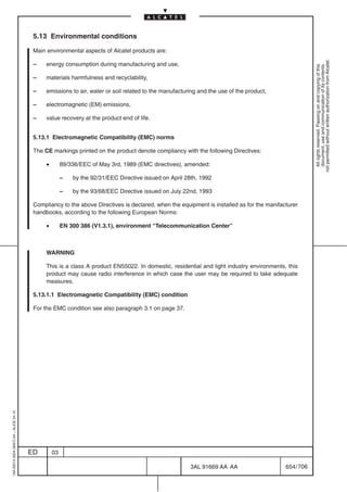 5.13 Environmental conditions

                                          Main environmental aspects of Alcatel products are:




                                                                                                                                                        not permitted without written authorization from Alcatel.
                                          –    energy consumption during manufacturing and use,




                                                                                                                                                          All rights reserved. Passing on and copying of this
                                                                                                                                                          document, use and communication of its contents
                                          –    materials harmfulness and recyclability,

                                          –    emissions to air, water or soil related to the manufacturing and the use of the product,

                                          –    electromagnetic (EM) emissions,

                                          –    value recovery at the product end of life.


                                          5.13.1 Electromagnetic Compatibility (EMC) norms

                                          The CE markings printed on the product denote compliancy with the following Directives:

                                               •        89/336/EEC of May 3rd, 1989 (EMC directives), amended:

                                                        –   by the 92/31/EEC Directive issued on April 28th, 1992

                                                        –   by the 93/68/EEC Directive issued on July 22nd, 1993

                                          Compliancy to the above Directives is declared, when the equipment is installed as for the manifacturer
                                          handbooks, according to the following European Norms:

                                               •        EN 300 386 (V1.3.1), environment “Telecommunication Center”



                                               WARNING

                                               This is a class A product EN55022. In domestic, residential and light industry environments, this
                                               product may cause radio interference in which case the user may be required to take adequate
                                               measures.

                                          5.13.1.1 Electromagnetic Compatibility (EMC) condition

                                          For the EMC condition see also paragraph 3.1 on page 37.
1AA 00014 0004 (9007) A4 – ALICE 04.10




                                         ED        03

                                                                                                        3AL 91669 AA AA                     654 / 706


                                                                                                                      706
 
